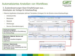  Maximo Applikation Arbeitsplan definiert Templates (Vorlagen) für die Struktur eines Arbeitsauftrags.
• Arbeitsschritte
• Mitarbeiter
• Material
• Werkzeuge
• Service (Dienstleistungen)
3. Zustandswarnungen lösen Empfehlungen aus…
Arbeitsplan als Vorlage für Arbeitsauftrag
Arbeitsplanaufgaben
Definieren die Schritte zur Durchführung
des Arbeitsauftrags
Mitarbeiter, Material, Service und
Werkzeuge
Werden den einzelnen Aufgaben
zugeordnet
Anhänge / Attachments
Zeichnungen, Listen und techn.
Handbücher können angehängt oder über
URL verlinkt werden
Automatisiertes Anstoßen von Workflows
 