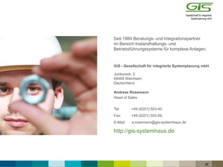 Seit 1984 Beratungs- und Integrationspartner
im Bereich Instandhaltungs- und
Betriebsführungssysteme für komplexe Anlagen.
GiS - Gesellschaft für integrierte Systemplanung mbH
Junkersstr. 2
69469 Weinheim
Deutschland
Tel:
Fax: +49 (6201) 503-66
E-Mail:
http://gis-systemhaus.de
37
+49 (6201) 503-40
a.rosemann@gis-systemhaus.de
Head of Sales
Andreas Rosemann
 