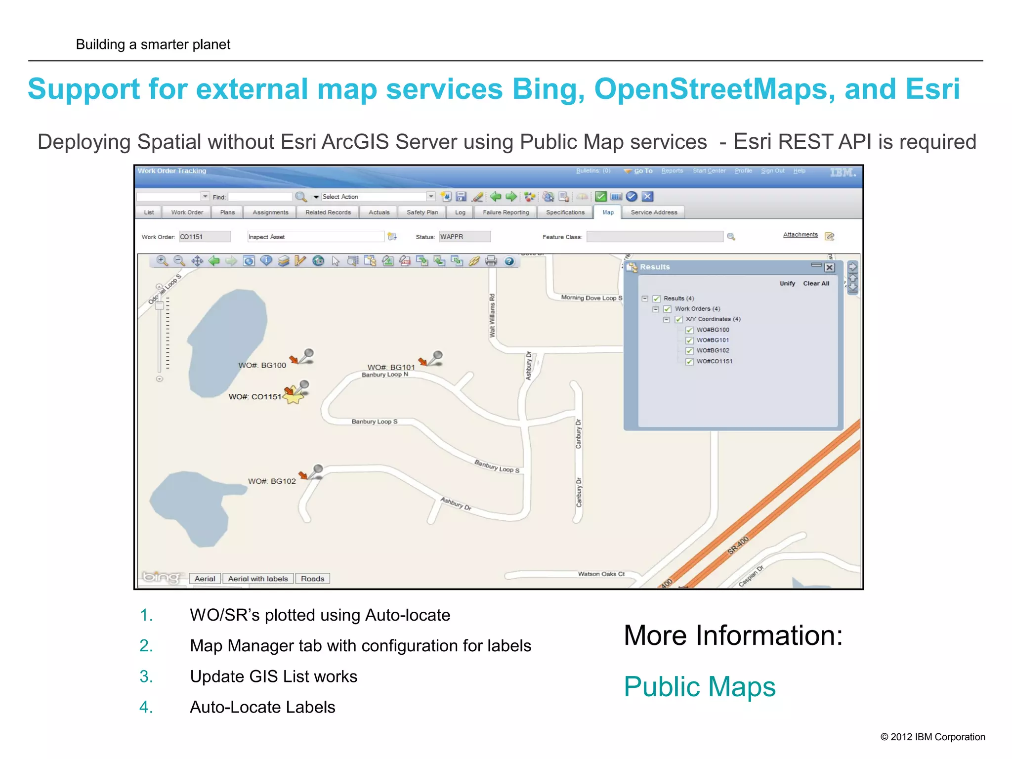 Building a smarter planet
© 2012 IBM Corporation
Support for external map services Bing, OpenStreetMaps, and Esri
13
1. WO/SR’s plotted using Auto-locate
2. Map Manager tab with configuration for labels
3. Update GIS List works
4. Auto-Locate Labels
More Information:
Public Maps
Deploying Spatial without Esri ArcGIS Server using Public Map services - Esri REST API is required
 