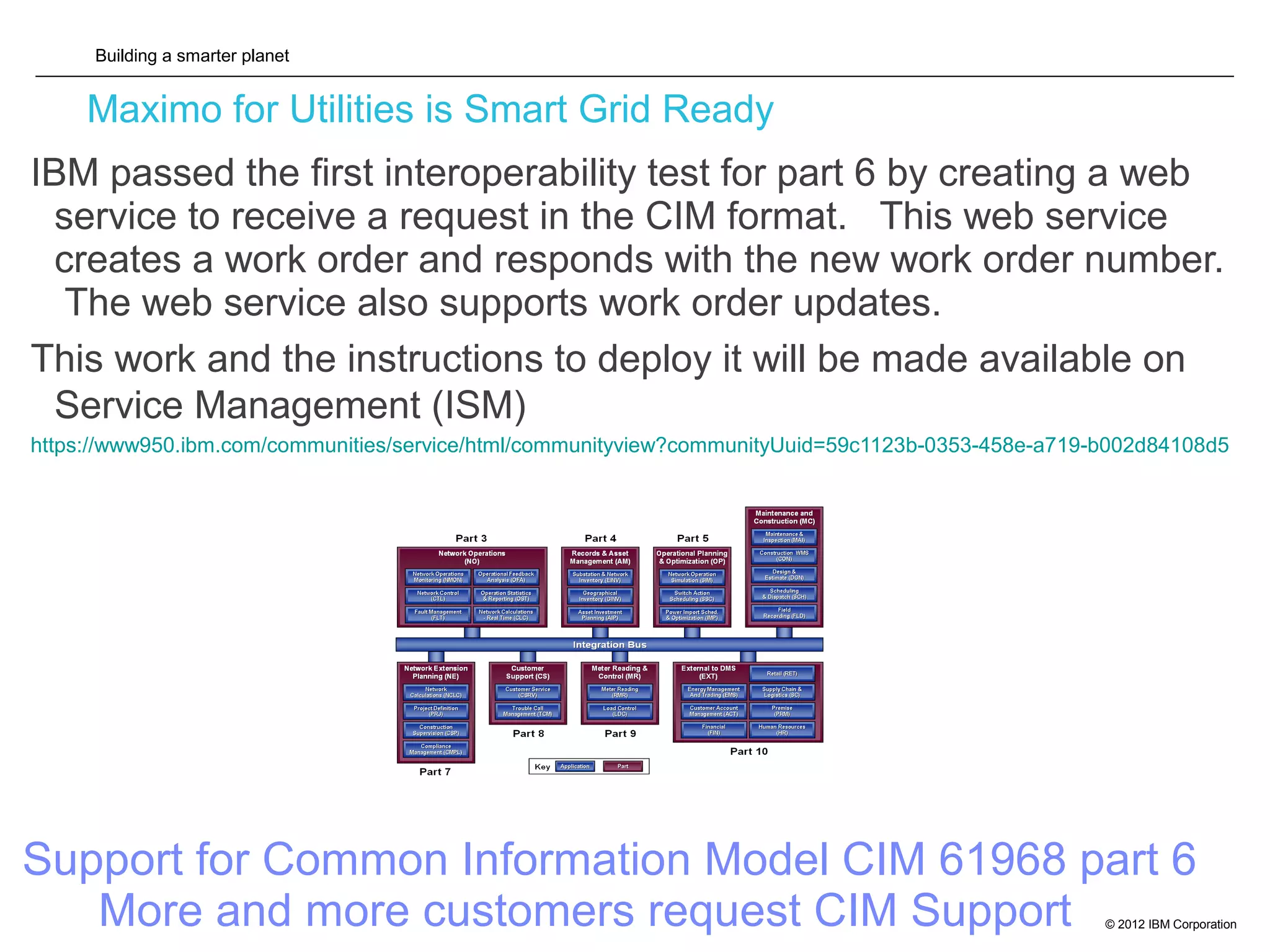 Building a smarter planet
© 2012 IBM Corporation
Maximo for Utilities is Smart Grid Ready
IBM passed the first interoperability test for part 6 by creating a web
service to receive a request in the CIM format. This web service
creates a work order and responds with the new work order number.
The web service also supports work order updates.
This work and the instructions to deploy it will be made available on
Service Management (ISM)
https://www950.ibm.com/communities/service/html/communityview?communityUuid=59c1123b-0353-458e-a719-b002d84108d5
Support for Common Information Model CIM 61968 part 6
More and more customers request CIM Support
 