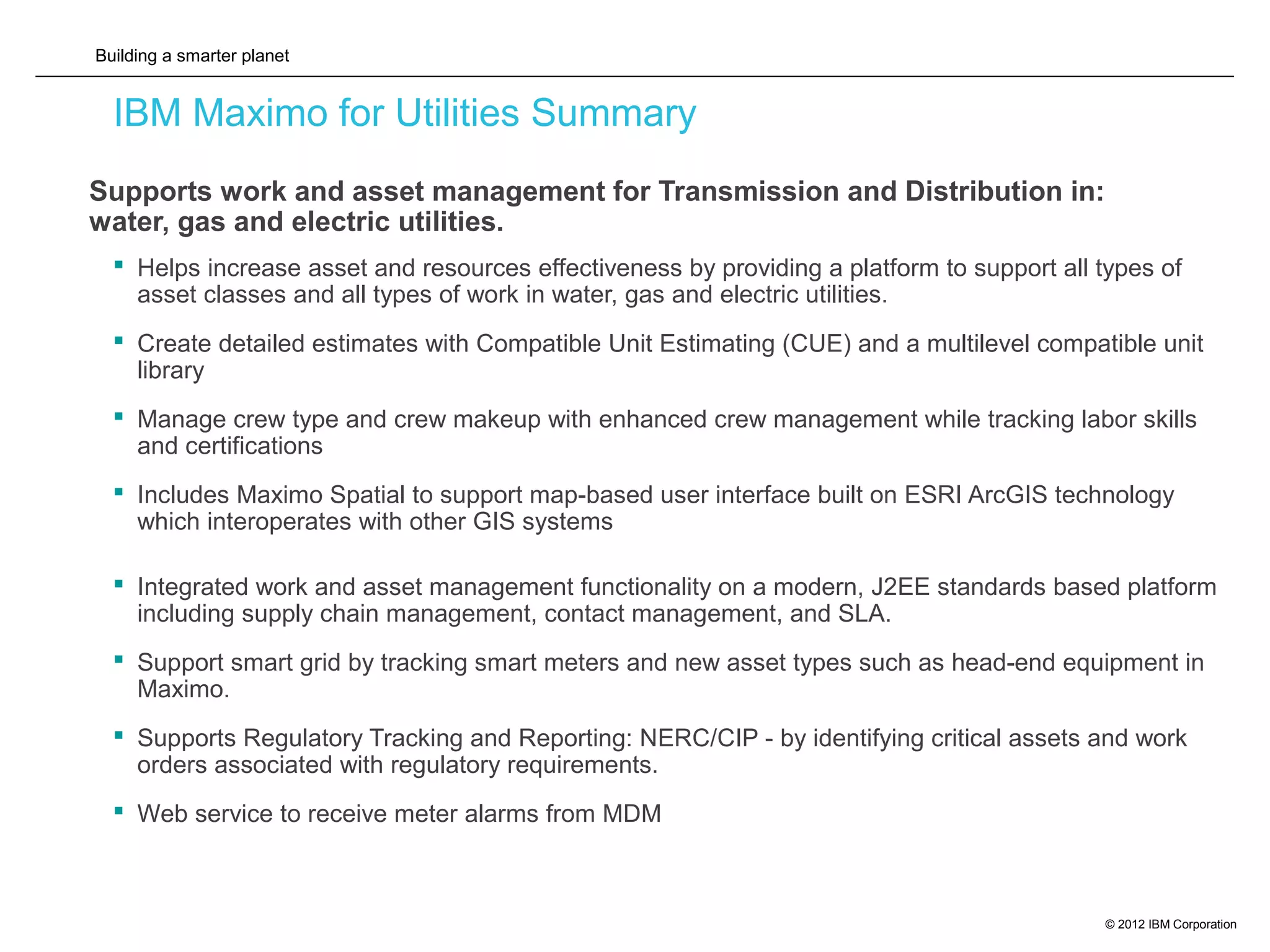 Building a smarter planet
© 2012 IBM Corporation
IBM Maximo for Utilities Summary
 Supports work and asset management for Transmission and Distribution in:
water, gas and electric utilities.
 Helps increase asset and resources effectiveness by providing a platform to support all types of
asset classes and all types of work in water, gas and electric utilities.
 Create detailed estimates with Compatible Unit Estimating (CUE) and a multilevel compatible unit
library
 Manage crew type and crew makeup with enhanced crew management while tracking labor skills
and certifications
 Includes Maximo Spatial to support map-based user interface built on ESRI ArcGIS technology
which interoperates with other GIS systems
 Integrated work and asset management functionality on a modern, J2EE standards based platform
including supply chain management, contact management, and SLA.
 Support smart grid by tracking smart meters and new asset types such as head-end equipment in
Maximo.
 Supports Regulatory Tracking and Reporting: NERC/CIP - by identifying critical assets and work
orders associated with regulatory requirements.
 Web service to receive meter alarms from MDM
 