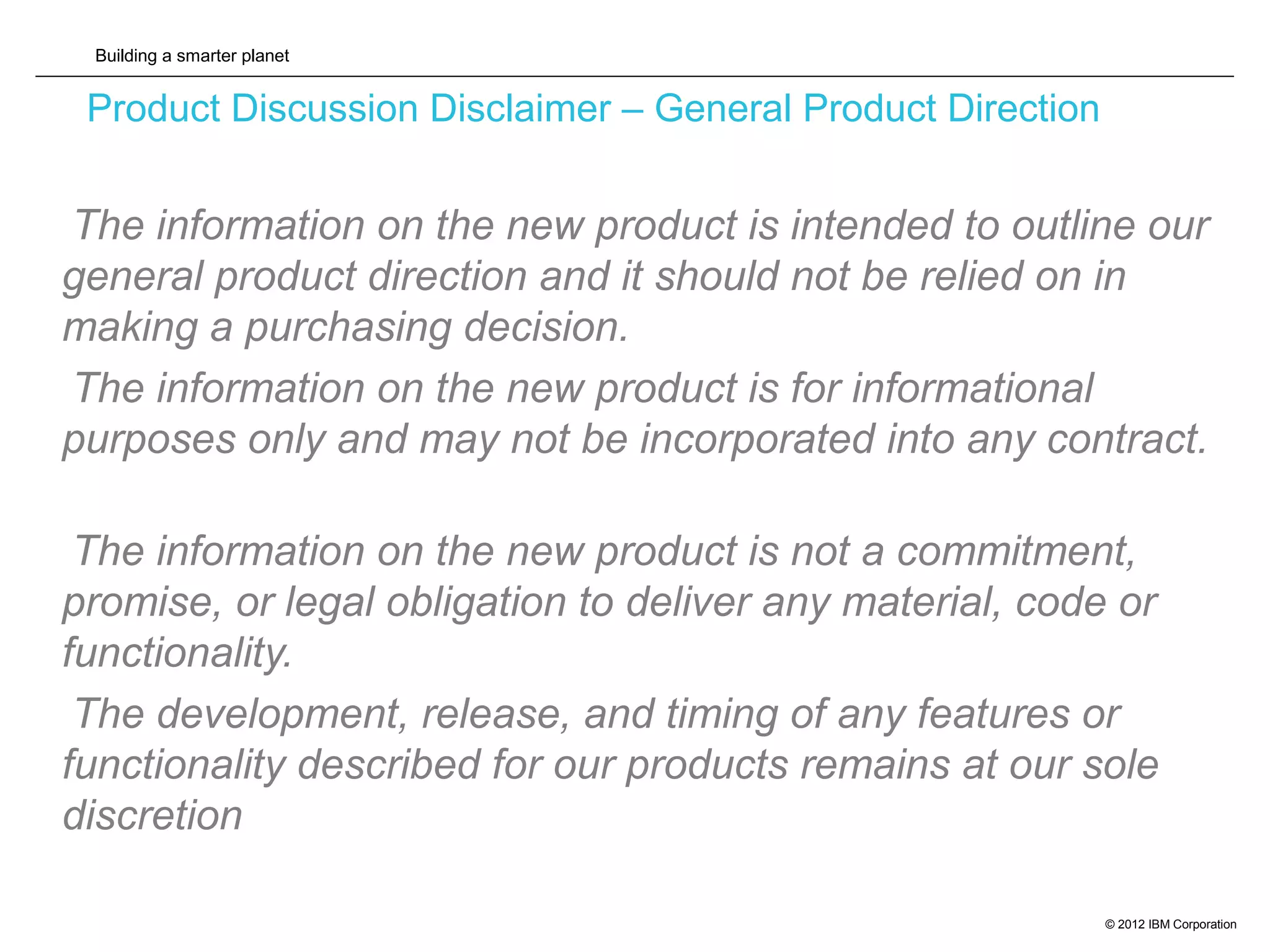 Building a smarter planet
© 2012 IBM Corporation
Product Discussion Disclaimer – General Product Direction
The information on the new product is intended to outline our
general product direction and it should not be relied on in
making a purchasing decision.
The information on the new product is for informational
purposes only and may not be incorporated into any contract.
The information on the new product is not a commitment,
promise, or legal obligation to deliver any material, code or
functionality.
The development, release, and timing of any features or
functionality described for our products remains at our sole
discretion
 
