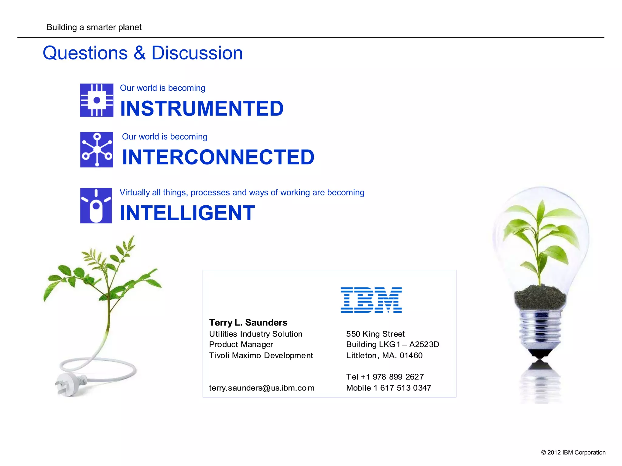 Building a smarter planet
© 2012 IBM Corporation18
Questions & Discussion
Our world is becoming
INSTRUMENTED
Our world is becoming
INTERCONNECTED
Virtually all things, processes and ways of working are becoming
INTELLIGENT
Terry L. Saunders
Utilities Industry Solution 550 King Street
Product Manager Building LKG1 – A2523D
Tivoli Maximo Development Littleton, MA. 01460
Tel +1 978 899 2627
terry.saunders@us.ibm.co m Mobile 1 617 513 0347
Terry L. Saunders
Utilities Industry Solution 550 King Street
Product Manager Building LKG1 – A2523D
Tivoli Maximo Development Littleton, MA. 01460
Tel +1 978 899 2627
terry.saunders@us.ibm.co m Mobile 1 617 513 0347
 