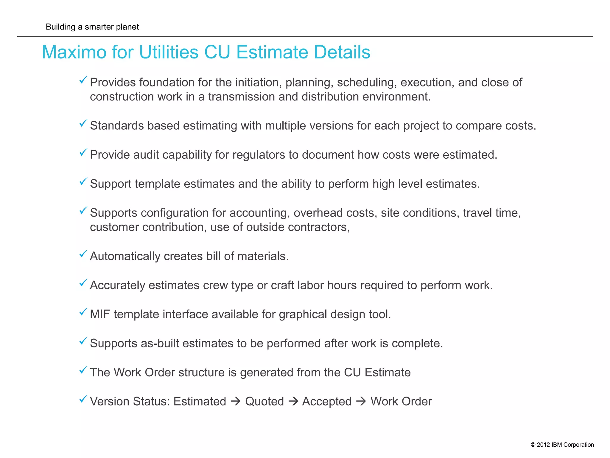 Building a smarter planet
© 2012 IBM Corporation
Maximo for Utilities CU Estimate Details
Provides foundation for the initiation, planning, scheduling, execution, and close of
construction work in a transmission and distribution environment.
Standards based estimating with multiple versions for each project to compare costs.
Provide audit capability for regulators to document how costs were estimated.
Support template estimates and the ability to perform high level estimates.
Supports configuration for accounting, overhead costs, site conditions, travel time,
customer contribution, use of outside contractors,
Automatically creates bill of materials.
Accurately estimates crew type or craft labor hours required to perform work.
MIF template interface available for graphical design tool.
Supports as-built estimates to be performed after work is complete.
The Work Order structure is generated from the CU Estimate
Version Status: Estimated  Quoted  Accepted  Work Order
 
