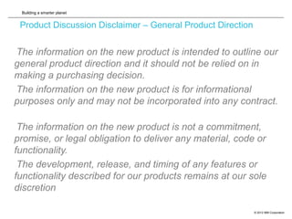 Building a smarter planet
© 2012 IBM Corporation
Product Discussion Disclaimer – General Product Direction
The information on the new product is intended to outline our
general product direction and it should not be relied on in
making a purchasing decision.
The information on the new product is for informational
purposes only and may not be incorporated into any contract.
The information on the new product is not a commitment,
promise, or legal obligation to deliver any material, code or
functionality.
The development, release, and timing of any features or
functionality described for our products remains at our sole
discretion
 