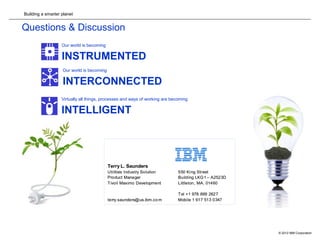 Building a smarter planet
© 2012 IBM Corporation18
Questions & Discussion
Our world is becoming
INSTRUMENTED
Our world is becoming
INTERCONNECTED
Virtually all things, processes and ways of working are becoming
INTELLIGENT
Terry L. Saunders
Utilities Industry Solution 550 King Street
Product Manager Building LKG1 – A2523D
Tivoli Maximo Development Littleton, MA. 01460
Tel +1 978 899 2627
terry.saunders@us.ibm.co m Mobile 1 617 513 0347
Terry L. Saunders
Utilities Industry Solution 550 King Street
Product Manager Building LKG1 – A2523D
Tivoli Maximo Development Littleton, MA. 01460
Tel +1 978 899 2627
terry.saunders@us.ibm.co m Mobile 1 617 513 0347
 