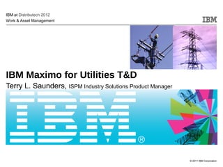 © 2011 IBM Corporation
IBM Maximo for Utilities T&D
Terry L. Saunders, ISPM Industry Solutions Product Manager
IBM at Distributech 2012
Work & Asset Management
 