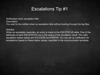 Escalations Tip #1
Notification when escalation fails
Description
You want to be notified when an escalation fails without looking through the log files.
Solution
When an escalation executes, an entry is made to the ESCSTATUS table. One of the
attributes of each ESCSTATUS row is the status of the escalation result. The valid
escalation status values are SUCCESS and ERROR. You can set up notification for
escalations based on these status values. specified in the communication template.
 