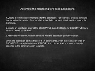 Automate the monitoring for Failed Escalations
1.Create a communication template for the escalation. For example, create a template
that includes the details of the escalation that failed, when it failed, and the reason for
the failure.
2.Create an escalation against the ESCSTATUS table that looks for ESCSTATUS rows
with a STATUS of 'ERROR'.
3.Associate the communication template with the escalation point notification.
When the escalation point is triggered, (in other words, when the escalation finds an
ESCSTATUS row with a status of 'ERROR'), the communication is sent to the role
specified in the communication template.
 
