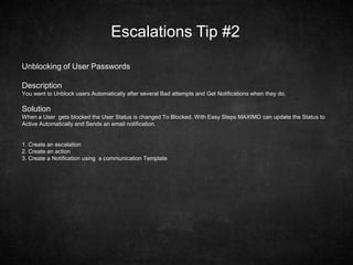 Escalations Tip #2
Unblocking of User Passwords
Description
You want to Unblock users Automatically after several Bad attempts and Get Notifications when they do.
Solution
When a User gets blocked the User Status is changed To Blocked. With Easy Steps MAXIMO can update the Status to
Active Automatically and Sends an email notification.
1. Create an escalation
2. Create an action
3. Create a Notification using a communication Template
 