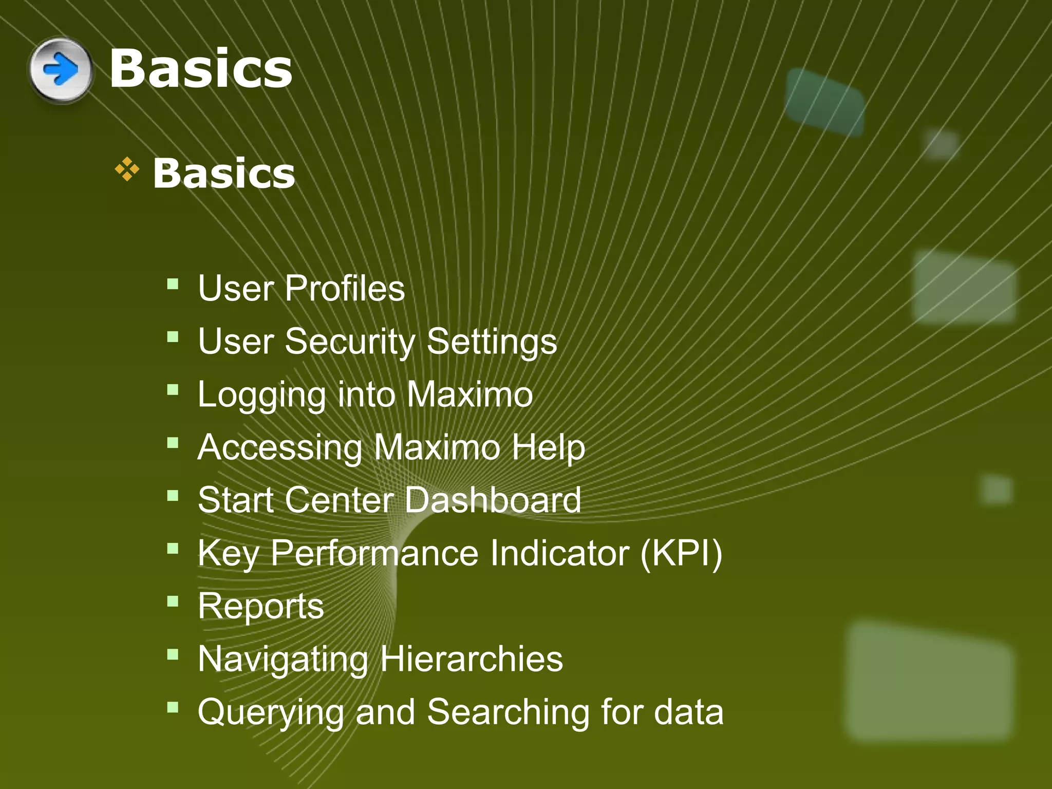  Basics
 User Profiles
 User Security Settings
 Logging into Maximo
 Accessing Maximo Help
 Start Center Dashboard
 Key Performance Indicator (KPI)
 Reports
 Navigating Hierarchies
 Querying and Searching for data
Basics
 
