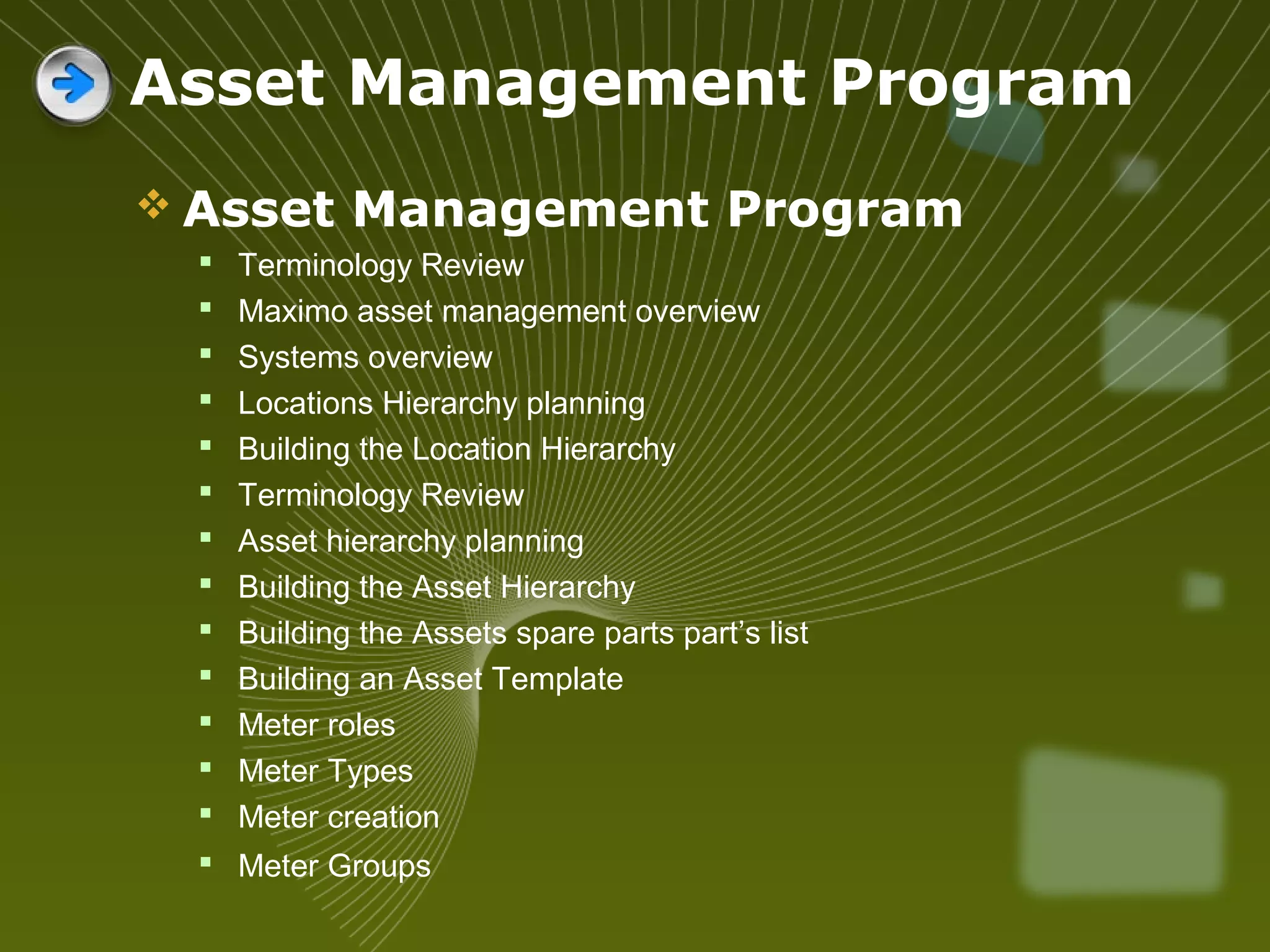  Asset Management Program
 Terminology Review
 Maximo asset management overview
 Systems overview
 Locations Hierarchy planning
 Building the Location Hierarchy
 Terminology Review
 Asset hierarchy planning
 Building the Asset Hierarchy
 Building the Assets spare parts part’s list
 Building an Asset Template
 Meter roles
 Meter Types
 Meter creation
 Meter Groups
Asset Management Program
 