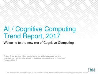 Note: This report is based on internal IBM analysis and is not meant to be a statement of direction by IBM nor is IBM committing to any particular technology or solution.
Welcome to the new era of Cognitive Computing
Andrew Onda, Manager – Cognitive Solutions, Market Development & Insights
Bill Chamberlin, Distinguished Market Intelligence Professional, MD&I HorizonWatch
February 15, 2017
AI / Cognitive Computing
Trend Report, 2017
 