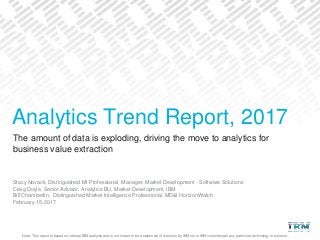 Note: This report is based on internal IBM analysis and is not meant to be a statement of direction by IBM nor is IBM committing to any particular technology or solution.
The amount of data is exploding, driving the move to analytics for
business value extraction
Stacy Novack, Distinguished MI Professional, Manager, Market Development - Software Solutions
Craig Doyle, Senior Advisor, Analytics BU, Market Development, IBM
Bill Chamberlin, Distinguished Market Intelligence Professional, MD&I HorizonWatch
February 15, 2017
Analytics Trend Report, 2017
 