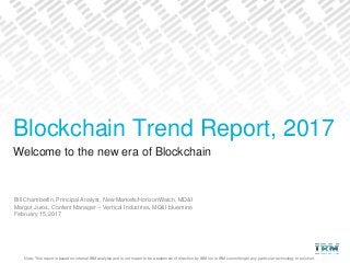 Note: This report is based on internal IBM analysis and is not meant to be a statement of direction by IBM nor is IBM committing to any particular technology or solution.
Welcome to the new era of Blockchain
Bill Chamberlin, Principal Analyst, New Markets/HorizonWatch, MD&I
Margot Juros, Content Manager – Vertical Industries, MD&I bluemine
February 15, 2017
Blockchain Trend Report, 2017
 