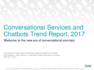 Note: This report is based on internal IBM analysis and is not meant to be a statement of direction by IBM nor is IBM committing to any particular technology or solution.
Welcome to the new era of conversational services
Honor Sherlock, Senior Advisor, IBM Watson, Market Development & Insights
Bill Chamberlin, Product Manger, HorizonWatch, Market Development & Insights
February 17, 2017
Conversational Services and
Chatbots Trend Report, 2017
 