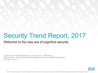 Note: This report is based on internal IBM analysis and is not meant to be a statement of direction by IBM nor is IBM committing to any particular technology or solution.
Welcome to the new era of cognitive security
Sonya Gordon, Market Development, Senior Advisor - IBM Security
Bill Chamberlin, Distinguished Market Intelligence Professional, MD&I HorizonWatch
February 15, 2017
Security Trend Report, 2017
 