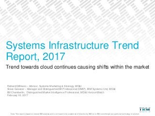 Note: This report is based on internal IBM analysis and is not meant to be a statement of direction by IBM nor is IBM committing to any particular technology or solution.
Trend towards cloud continues causing shifts within the market
Richard DiBlasio – Advisor, Systems Marketing & Strategy, MD&I
Steve Gessner – Manager and Distinguished MI Professional (DMIP), IBM Systems Unit, MD&I
Bill Chamberlin, Distinguished Market Intelligence Professional, MD&I HorizonWatch
February 18, 2017
Systems Infrastructure Trend
Report, 2017
 