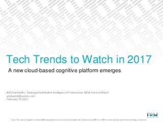 Note: This report is based on internal IBM analysis and is not meant to be a statement of direction by IBM nor is IBM committing to any particular technology or solution.
A new cloud-based cognitive platform emerges
Bill Chamberlin, Distinguished Market Intelligence Professional, MD&I HorizonWatch
whchamb@us.ibm.com
February 15, 2017
Tech Trends to Watch in 2017
 