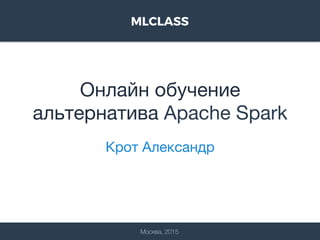 Онлайн обучение
альтернатива Apache Spark
Крот Александр
Москва, 2015
 