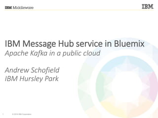 1 © 2016 IBM Corporation
IBM Message Hub service in Bluemix
Apache Kafka in a public cloud
Andrew Schofield
IBM Hursley Park
 