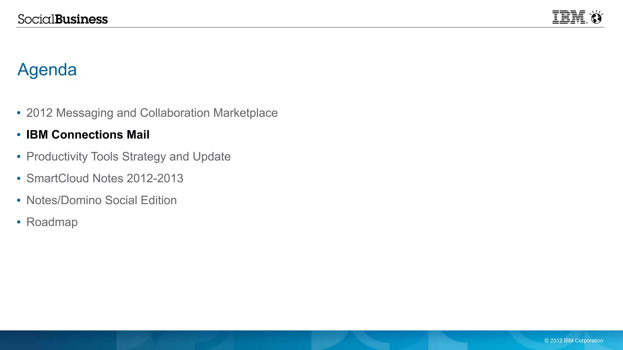 Agenda

●   2012 Messaging and Collaboration Marketplace
●   IBM Connections Mail
●   Productivity Tools Strategy and Update
●   SmartCloud Notes 2012-2013
●   Notes/Domino Social Edition
●   Roadmap




                                                   © 2012 IBM Corporation
 