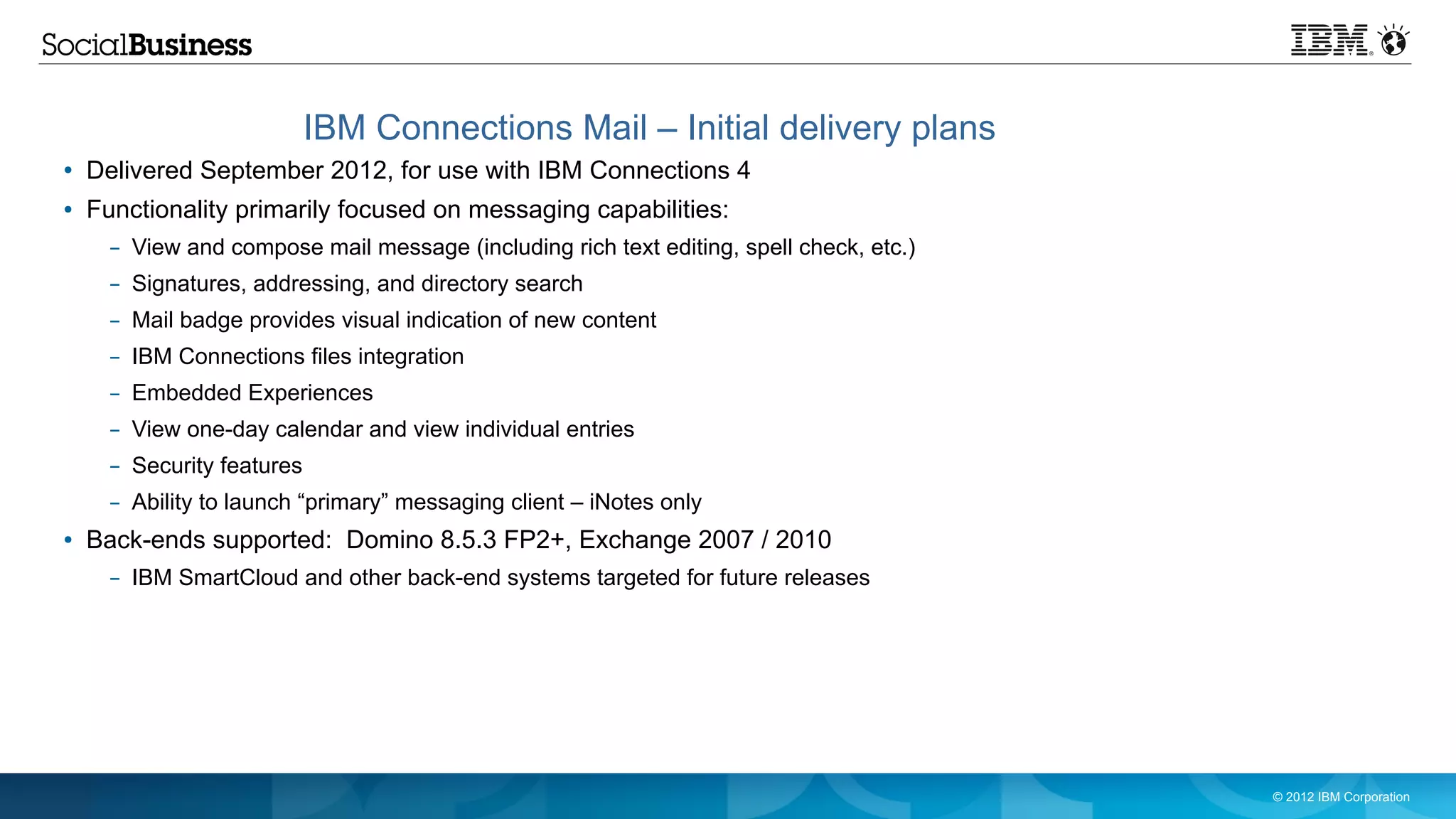IBM Connections Mail – Initial delivery plans
●   Delivered September 2012, for use with IBM Connections 4
●   Functionality primarily focused on messaging capabilities:
      – View and compose mail message (including rich text editing, spell check, etc.)
      – Signatures, addressing, and directory search
      – Mail badge provides visual indication of new content
      – IBM Connections files integration
      – Embedded Experiences
      – View one-day calendar and view individual entries
      – Security features
      – Ability to launch “primary” messaging client – iNotes only
●   Back-ends supported: Domino 8.5.3 FP2+, Exchange 2007 / 2010
      – IBM SmartCloud and other back-end systems targeted for future releases




                                                                                         © 2012 IBM Corporation
 