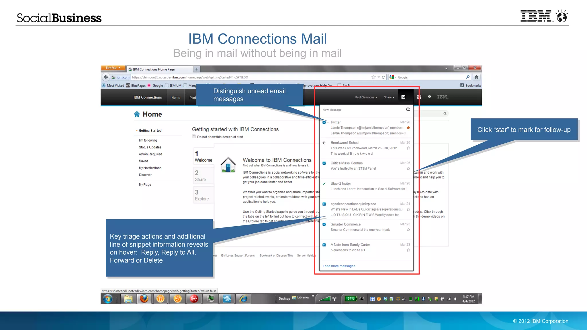 IBM Connections Mail
                      Being in mail without being in mail


                                      Distinguish unread email
                                      messages



                                                                 Click “star” to mark for follow-up




Key triage actions and additional
line of snippet information reveals
on hover: Reply, Reply to All,
Forward or Delete




                                                                              © 2012 IBM Corporation
 