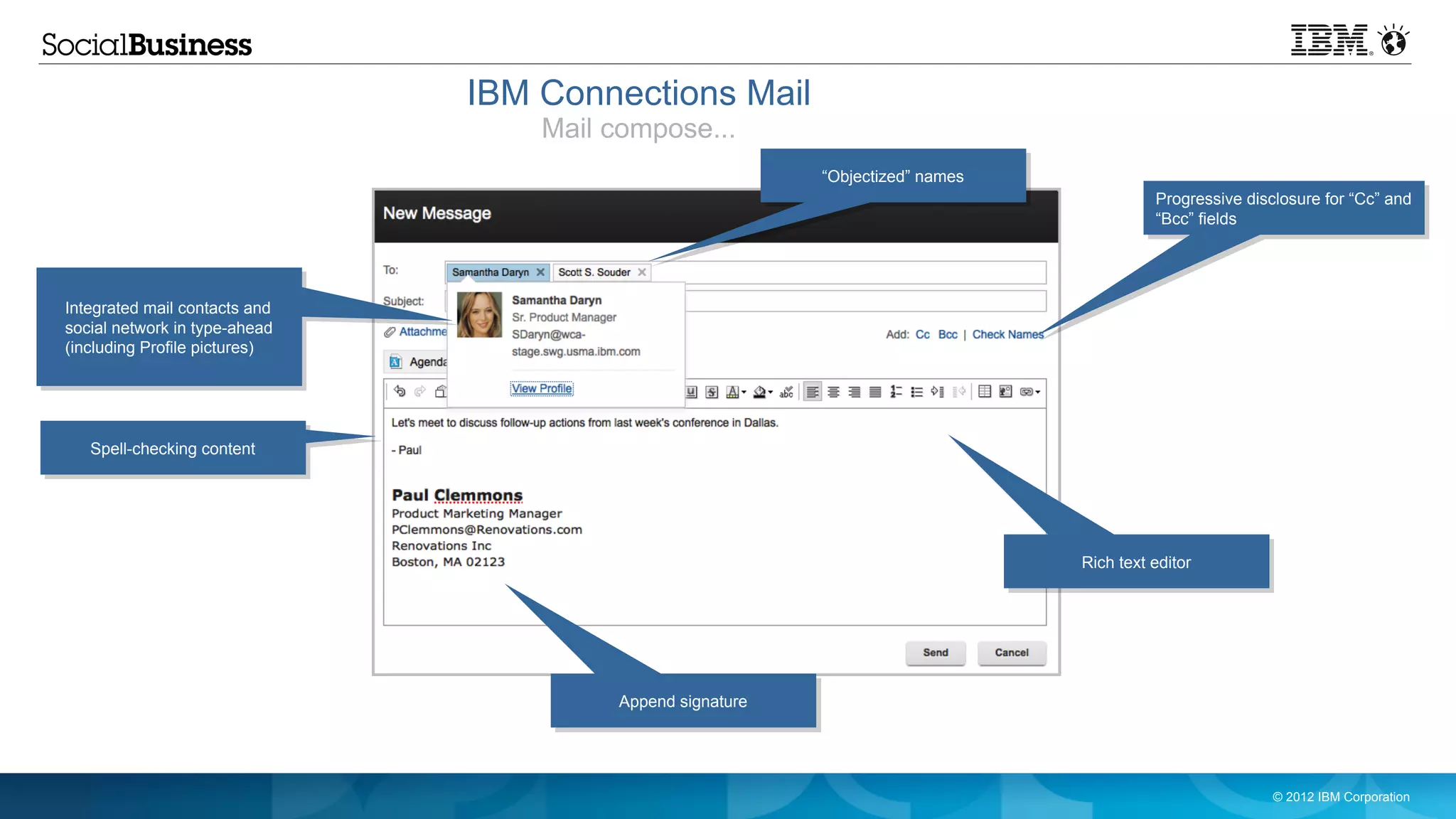 IBM Connections Mail
                                   Mail compose...
                                                           “Objectized” names
                                                                                          Progressive disclosure for “Cc” and
                                                                                          “Bcc” fields




Integrated mail contacts and
social network in type-ahead
(including Profile pictures)




   Spell-checking content




                                                                                Rich text editor




                                        Append signature




                                                                                                          © 2012 IBM Corporation
 