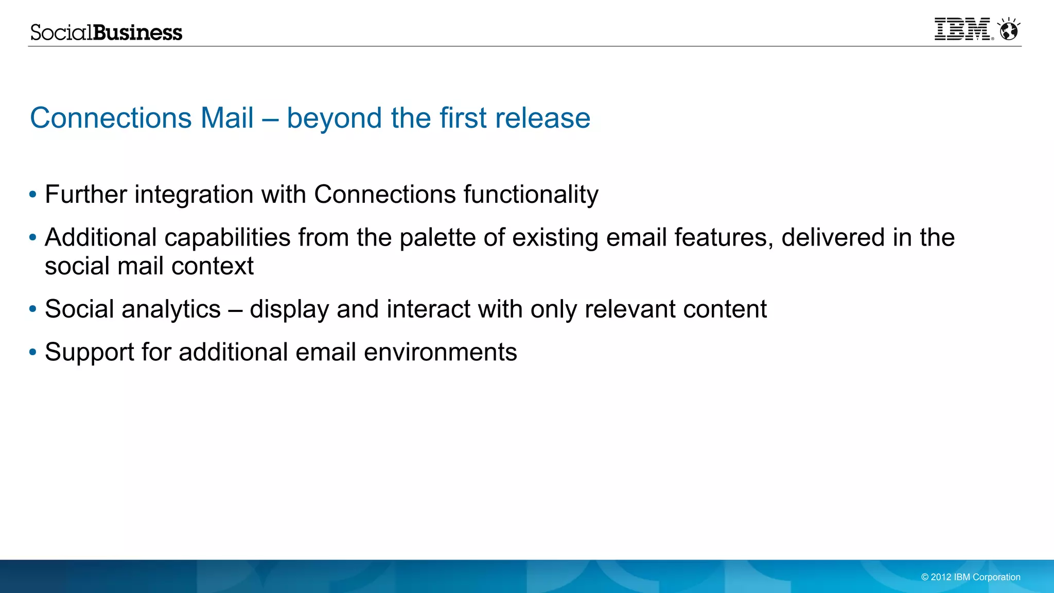Connections Mail – beyond the first release

●   Further integration with Connections functionality
●   Additional capabilities from the palette of existing email features, delivered in the
    social mail context
●   Social analytics – display and interact with only relevant content
●   Support for additional email environments




                                                                                     © 2012 IBM Corporation
 