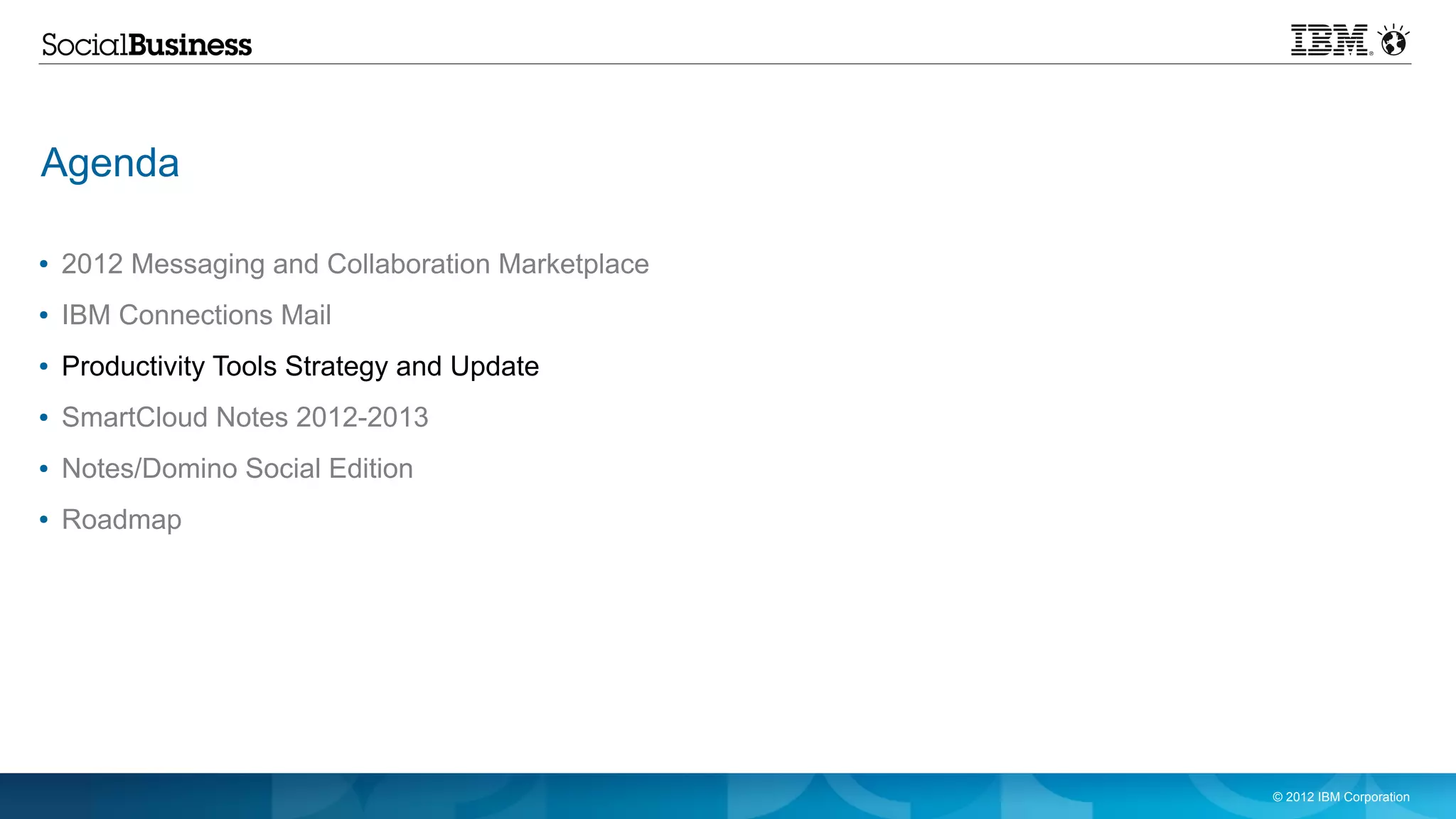 Agenda

●   2012 Messaging and Collaboration Marketplace
●   IBM Connections Mail
●   Productivity Tools Strategy and Update
●   SmartCloud Notes 2012-2013
●   Notes/Domino Social Edition
●   Roadmap




                                                   © 2012 IBM Corporation
 