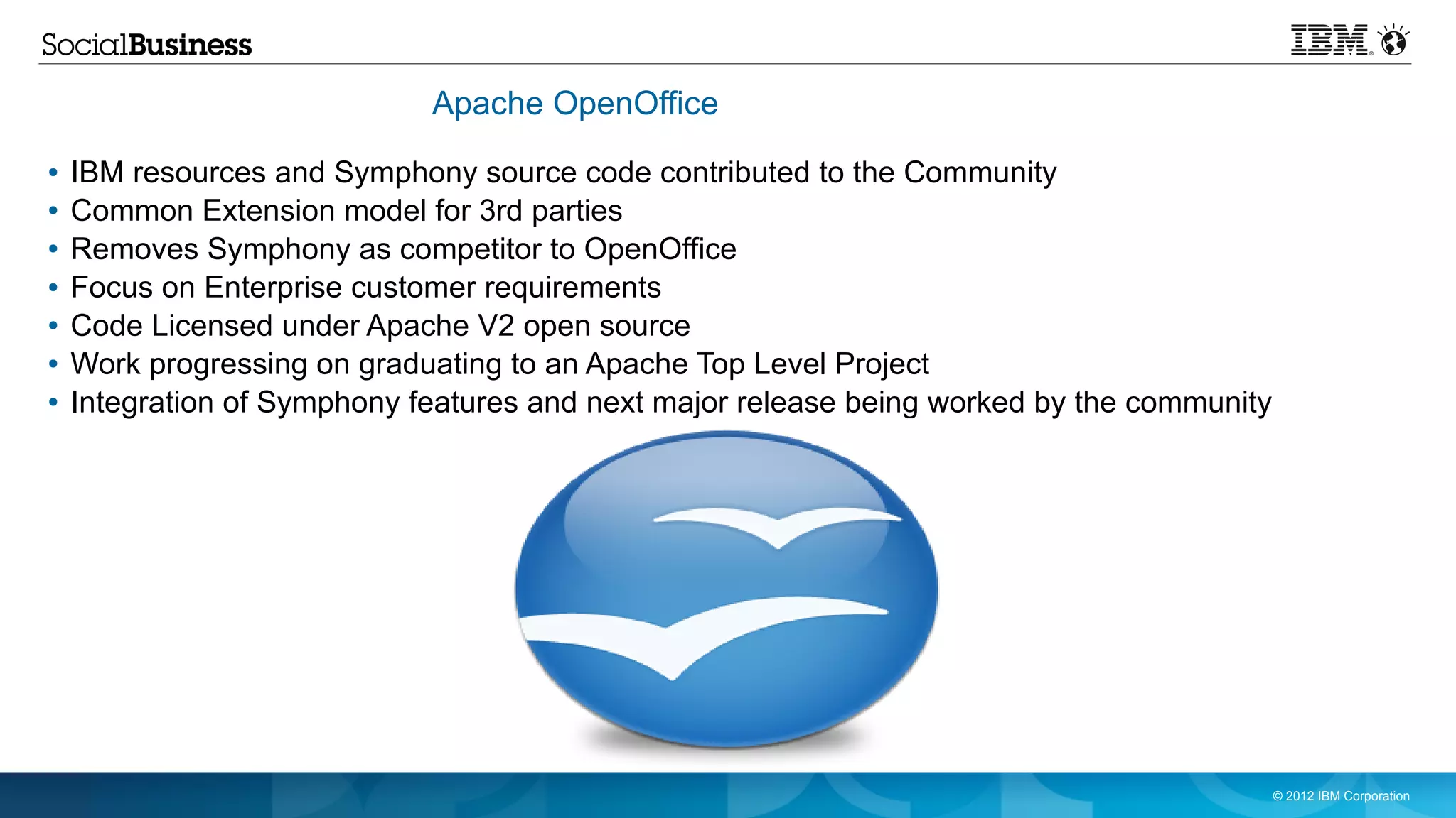 Apache OpenOffice
●   IBM resources and Symphony source code contributed to the Community
●   Common Extension model for 3rd parties
●   Removes Symphony as competitor to OpenOffice
●   Focus on Enterprise customer requirements
●   Code Licensed under Apache V2 open source
●   Work progressing on graduating to an Apache Top Level Project
●   Integration of Symphony features and next major release being worked by the community




                                                                                            © 2012 IBM Corporation
 