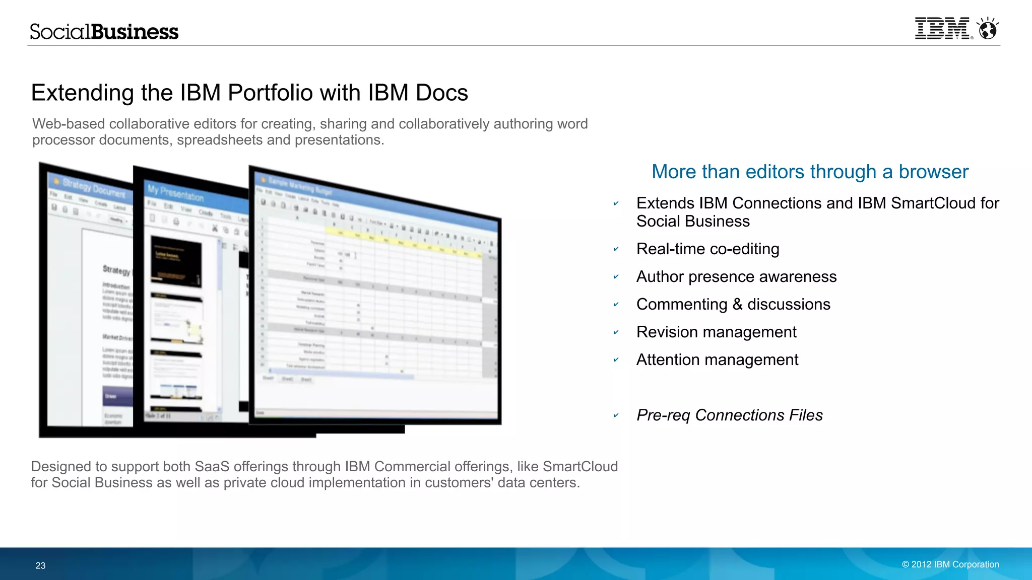 Extending the IBM Portfolio with IBM Docs
Web-based collaborative editors for creating, sharing and collaboratively authoring word
processor documents, spreadsheets and presentations.

                                                                                                 More than editors through a browser
                                                                                           ✔   Extends IBM Connections and IBM SmartCloud for
                                                                                               Social Business
                                                                                           ✔   Real-time co-editing
                                                                                           ✔   Author presence awareness
                                                                                           ✔   Commenting & discussions
                                                                                           ✔   Revision management
                                                                                           ✔   Attention management


                                                                                           ✔   Pre-req Connections Files


Designed to support both SaaS offerings through IBM Commercial offerings, like SmartCloud
for Social Business as well as private cloud implementation in customers' data centers.




23                                                                                                                              © 2012 IBM Corporation
 