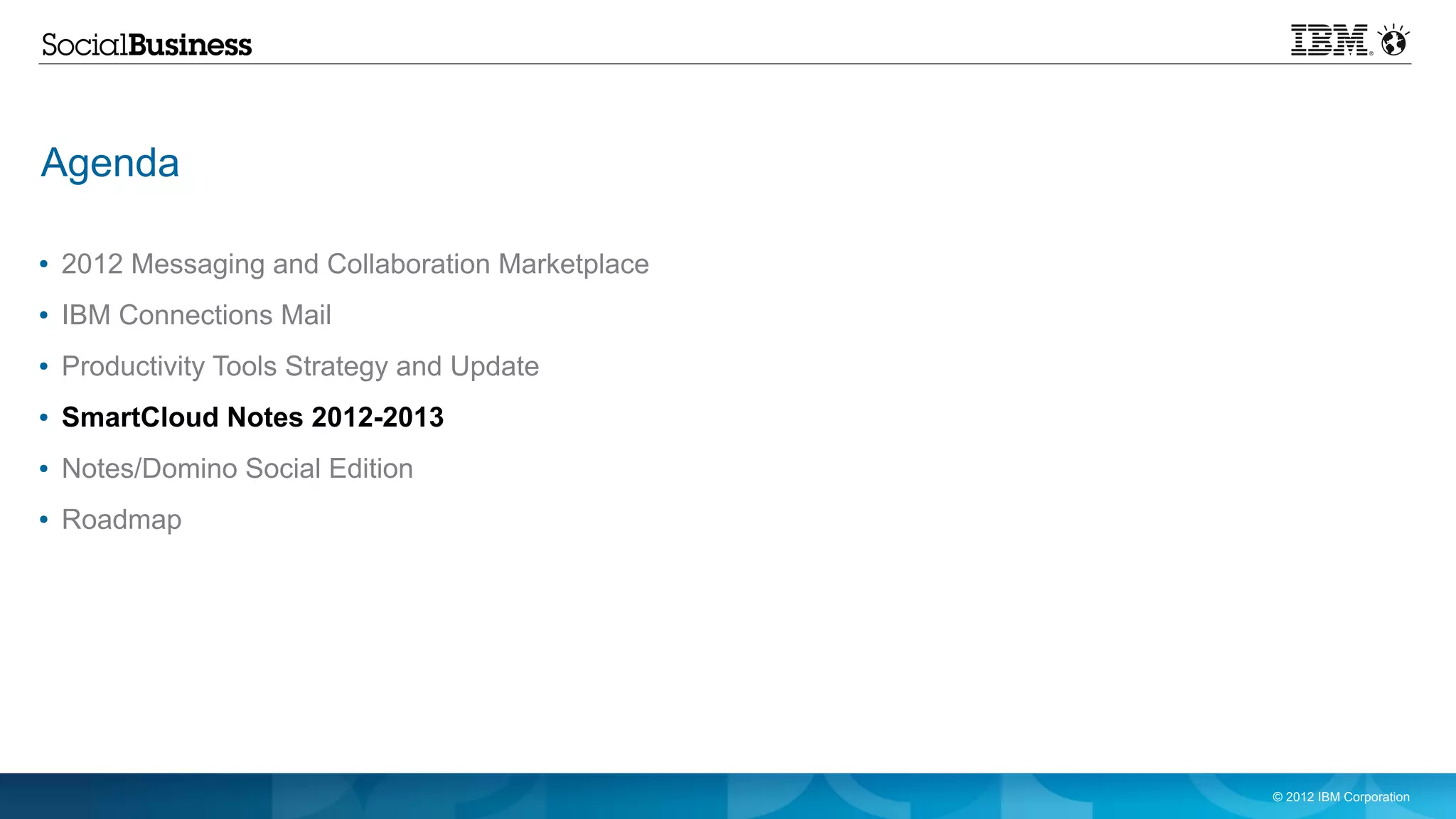 Agenda

●   2012 Messaging and Collaboration Marketplace
●   IBM Connections Mail
●   Productivity Tools Strategy and Update
●   SmartCloud Notes 2012-2013
●   Notes/Domino Social Edition
●   Roadmap




                                                   © 2012 IBM Corporation
 