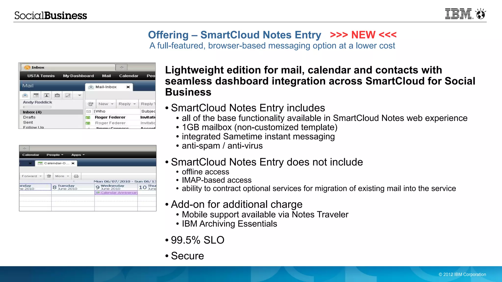 Offering – SmartCloud Notes Entry >>> NEW <<<
A full-featured, browser-based messaging option at a lower cost

   Lightweight edition for mail, calendar and contacts with
   seamless dashboard integration across SmartCloud for Social
   Business
   ●   SmartCloud Notes Entry includes
        ●   all of the base functionality available in SmartCloud Notes web experience
        ●   1GB mailbox (non-customized template)
        ●   integrated Sametime instant messaging
        ●   anti-spam / anti-virus
   ●   SmartCloud Notes Entry does not include
        ●   offline access
        ●   IMAP-based access
        ●   ability to contract optional services for migration of existing mail into the service
   ●   Add-on for additional charge
        ●   Mobile support available via Notes Traveler
        ●   IBM Archiving Essentials
   ●   99.5% SLO
   ●   Secure
                                                                                           © 2012 IBM Corporation
 