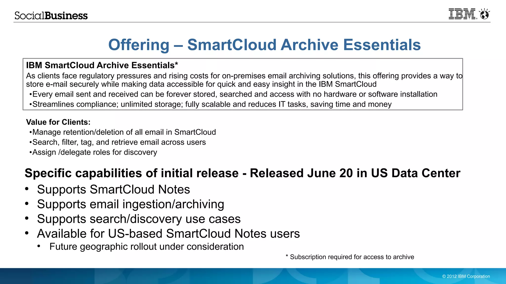 Offering – SmartCloud Archive Essentials
IBM SmartCloud Archive Essentials*
As clients face regulatory pressures and rising costs for on-premises email archiving solutions, this offering provides a way to
store e-mail securely while making data accessible for quick and easy insight in the IBM SmartCloud
 •Every email sent and received can be forever stored, searched and access with no hardware or software installation
 •Streamlines compliance; unlimited storage; fully scalable and reduces IT tasks, saving time and money

Value for Clients:
 •Manage retention/deletion of all email in SmartCloud
 •Search, filter, tag, and retrieve email across users
 •Assign /delegate roles for discovery

Specific capabilities of initial release - Released June 20 in US Data Center
●
  Supports SmartCloud Notes
●
  Supports email ingestion/archiving
●
  Supports search/discovery use cases
●
  Available for US-based SmartCloud Notes users
   ●
       Future geographic rollout under consideration
                                                                            * Subscription required for access to archive

                                                                                                                            © 2012 IBM Corporation
 