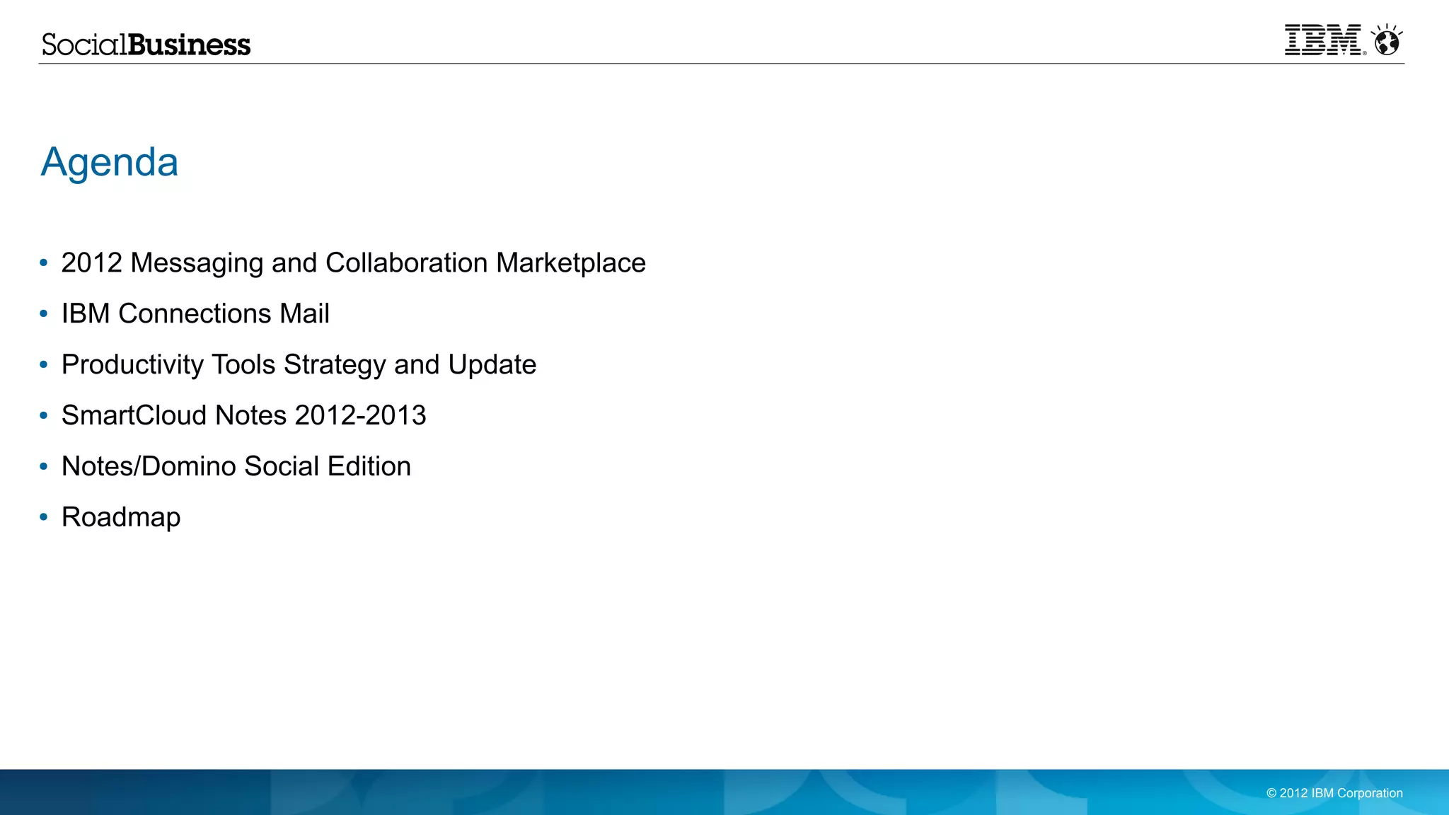 Agenda

●   2012 Messaging and Collaboration Marketplace
●   IBM Connections Mail
●   Productivity Tools Strategy and Update
●   SmartCloud Notes 2012-2013
●   Notes/Domino Social Edition
●   Roadmap




                                                   © 2012 IBM Corporation
 