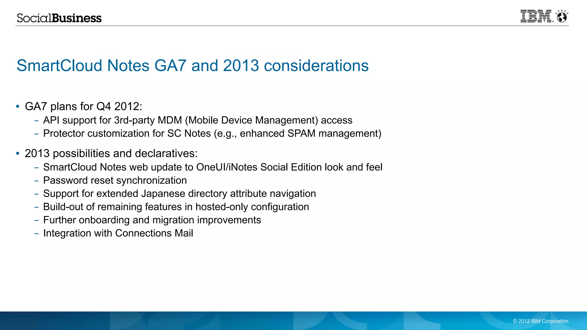 SmartCloud Notes GA7 and 2013 considerations

●   GA7 plans for Q4 2012:
     – API support for 3rd-party MDM (Mobile Device Management) access
     – Protector customization for SC Notes (e.g., enhanced SPAM management)
●   2013 possibilities and declaratives:
     –   SmartCloud Notes web update to OneUI/iNotes Social Edition look and feel
     –   Password reset synchronization
     –   Support for extended Japanese directory attribute navigation
     –   Build-out of remaining features in hosted-only configuration
     –   Further onboarding and migration improvements
     –   Integration with Connections Mail




                                                                                    © 2012 IBM Corporation
 