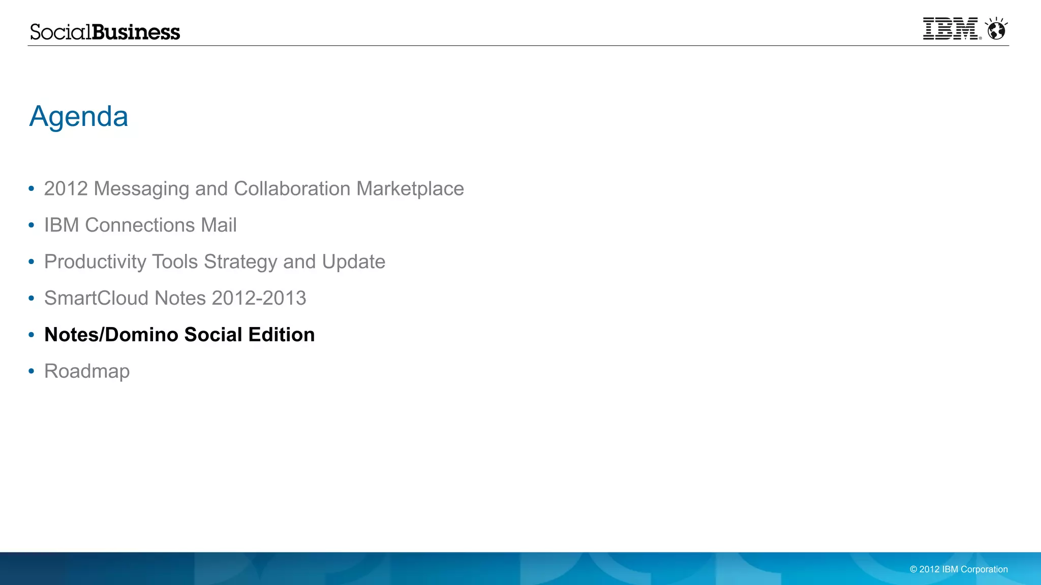 Agenda

●   2012 Messaging and Collaboration Marketplace
●   IBM Connections Mail
●   Productivity Tools Strategy and Update
●   SmartCloud Notes 2012-2013
●   Notes/Domino Social Edition
●   Roadmap




                                                   © 2012 IBM Corporation
 