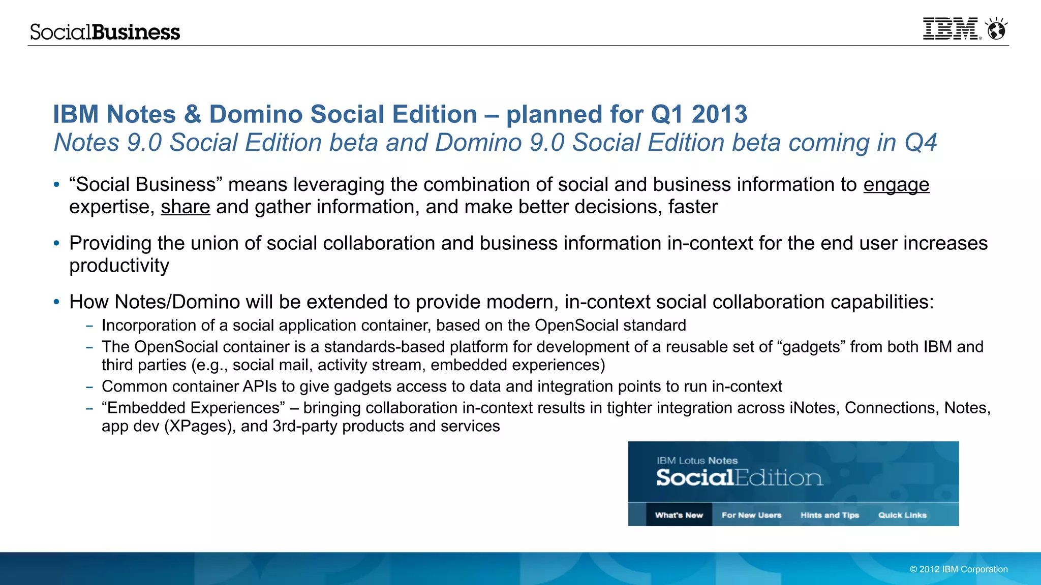 IBM Notes & Domino Social Edition – planned for Q1 2013
Notes 9.0 Social Edition beta and Domino 9.0 Social Edition beta coming in Q4
●   “Social Business” means leveraging the combination of social and business information to engage
    expertise, share and gather information, and make better decisions, faster
●   Providing the union of social collaboration and business information in-context for the end user increases
    productivity
●   How Notes/Domino will be extended to provide modern, in-context social collaboration capabilities:
     – Incorporation of a social application container, based on the OpenSocial standard
     – The OpenSocial container is a standards-based platform for development of a reusable set of “gadgets” from both IBM and
       third parties (e.g., social mail, activity stream, embedded experiences)
     – Common container APIs to give gadgets access to data and integration points to run in-context
     – “Embedded Experiences” – bringing collaboration in-context results in tighter integration across iNotes, Connections, Notes,
       app dev (XPages), and 3rd-party products and services




                                                                                                                       © 2012 IBM Corporation
 