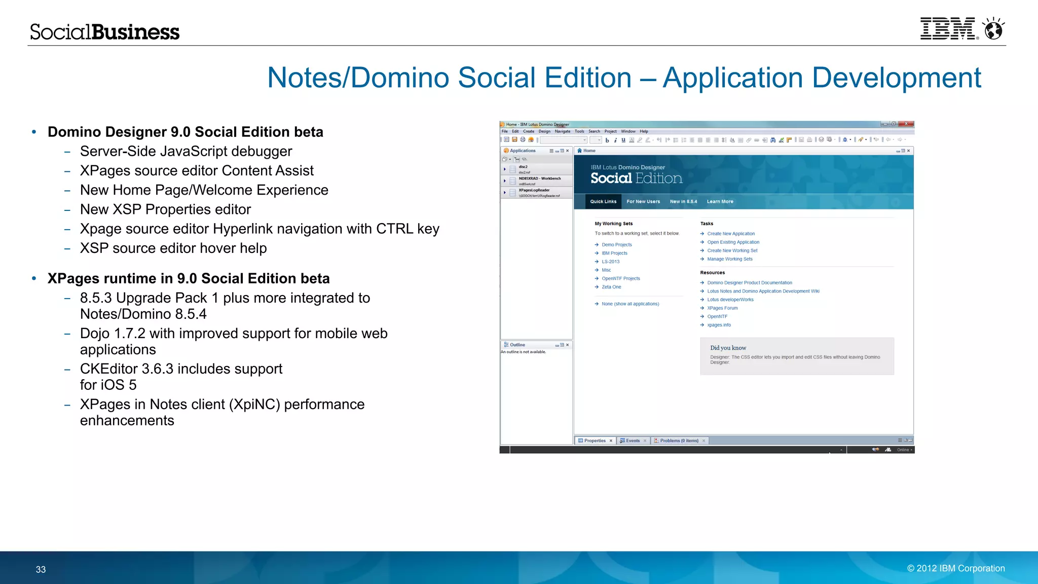 Notes/Domino Social Edition – Application Development
●    Domino Designer 9.0 Social Edition beta
       – Server-Side JavaScript debugger
       – XPages source editor Content Assist
       – New Home Page/Welcome Experience
       – New XSP Properties editor
       – Xpage source editor Hyperlink navigation with CTRL key
       – XSP source editor hover help
●    XPages runtime in 9.0 Social Edition beta
       – 8.5.3 Upgrade Pack 1 plus more integrated to
         Notes/Domino 8.5.4
       – Dojo 1.7.2 with improved support for mobile web
         applications
       – CKEditor 3.6.3 includes support
         for iOS 5
       – XPages in Notes client (XpiNC) performance
         enhancements




33                                                                                  © 2012 IBM Corporation
 