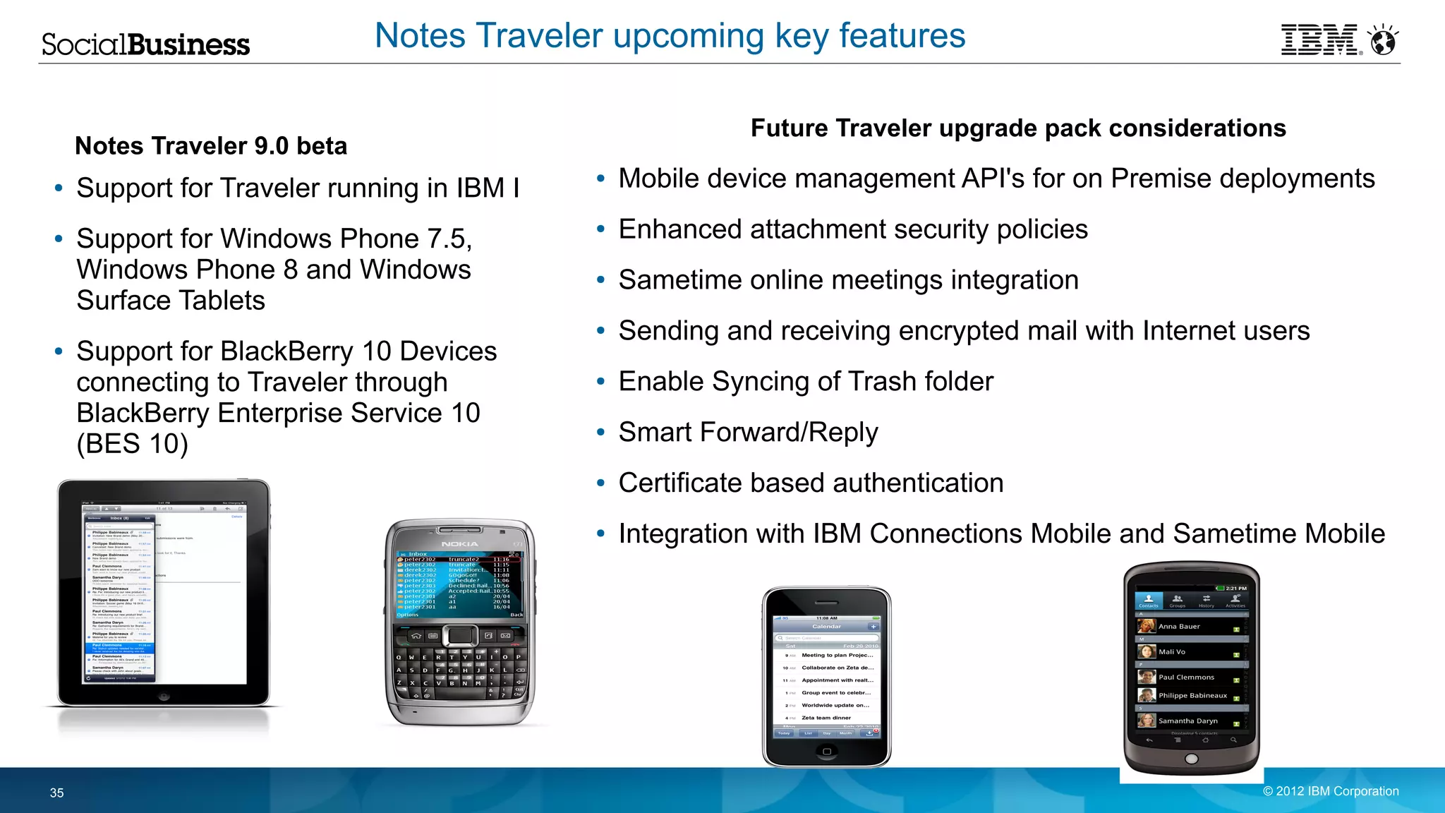 Notes Traveler upcoming key features

                                                           Future Traveler upgrade pack considerations
     Notes Traveler 9.0 beta
●    Support for Traveler running in IBM I
                                             ●   Mobile device management API's for on Premise deployments
●    Support for Windows Phone 7.5,
                                             ●   Enhanced attachment security policies
     Windows Phone 8 and Windows             ●   Sametime online meetings integration
     Surface Tablets
                                             ●   Sending and receiving encrypted mail with Internet users
●    Support for BlackBerry 10 Devices
     connecting to Traveler through          ●   Enable Syncing of Trash folder
     BlackBerry Enterprise Service 10
     (BES 10)
                                             ●   Smart Forward/Reply
                                             ●   Certificate based authentication
                                             ●   Integration with IBM Connections Mobile and Sametime Mobile




35                                                                                                   © 2012 IBM Corporation
 