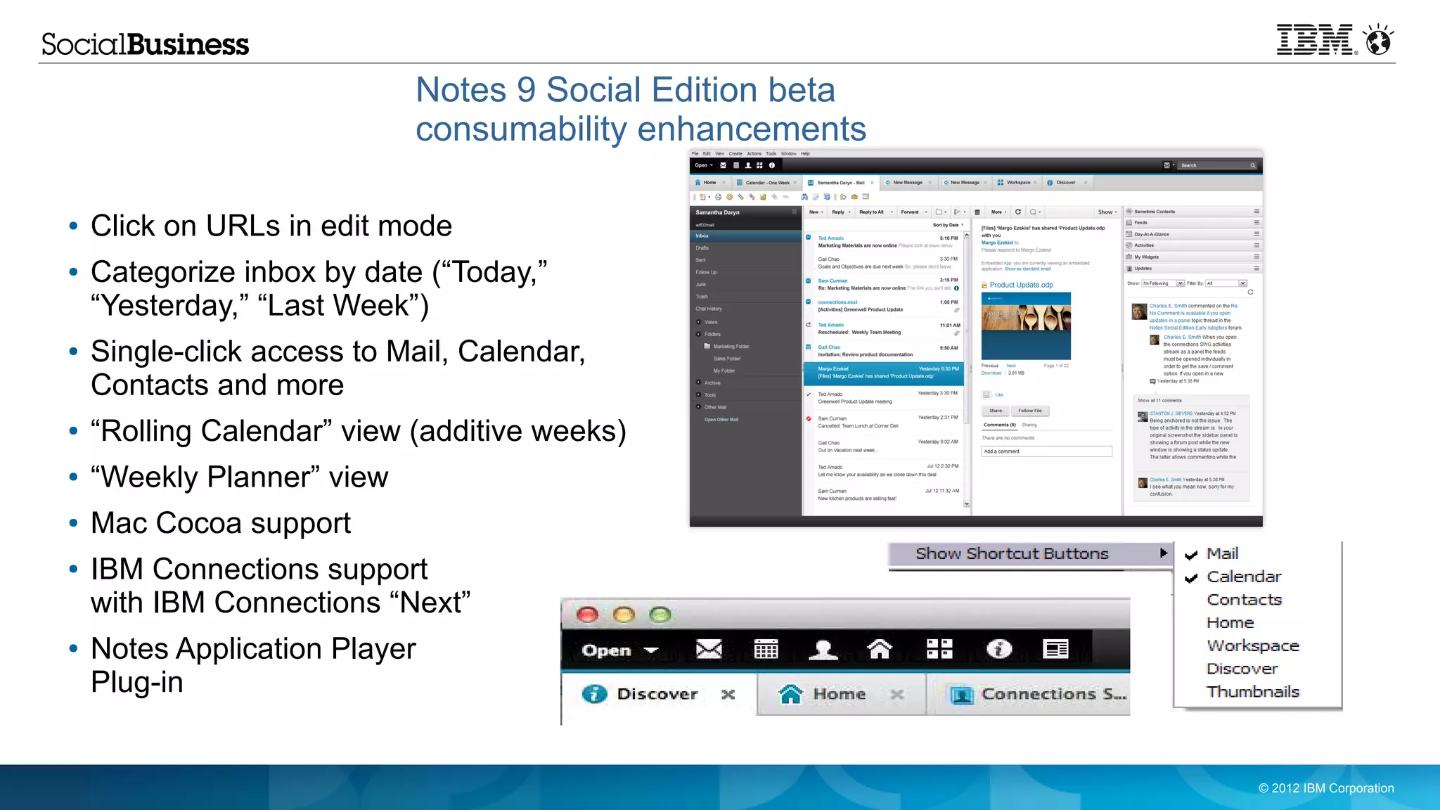 Notes 9 Social Edition beta
                            consumability enhancements

●   Click on URLs in edit mode
●   Categorize inbox by date (“Today,”
    “Yesterday,” “Last Week”)
●   Single-click access to Mail, Calendar,
    Contacts and more
●   “Rolling Calendar” view (additive weeks)
●   “Weekly Planner” view
●   Mac Cocoa support
●   IBM Connections support
    with IBM Connections “Next”
●   Notes Application Player
    Plug-in


                                                          © 2012 IBM Corporation
 