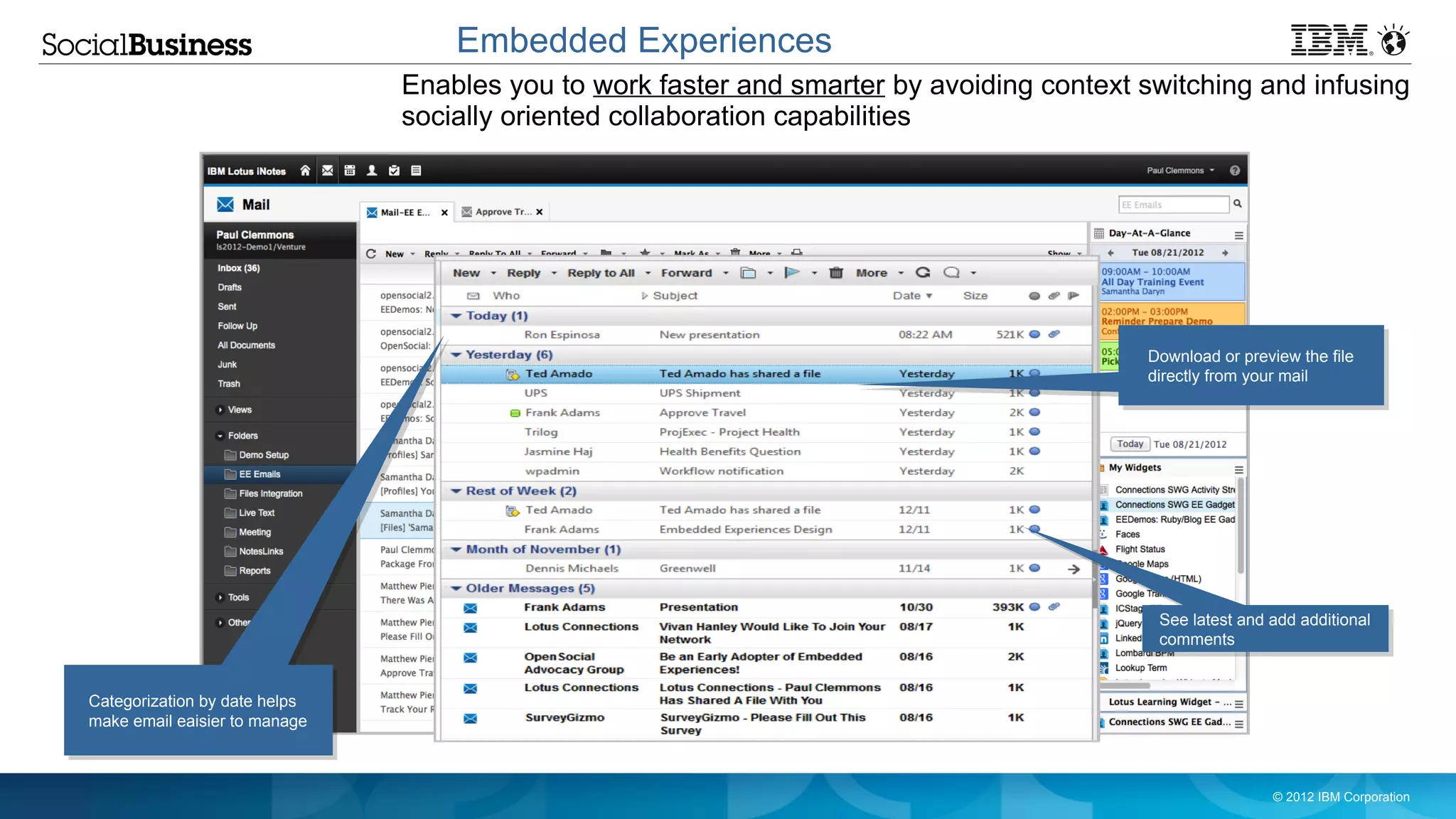 Embedded Experiences
                               Enables you to work faster and smarter by avoiding context switching and infusing
                               socially oriented collaboration capabilities




                                                                                                  Download or preview the file
                                                                                                  directly from your mail




                                                                                                   See latest and add additional
                                                                                                   comments
                                                     No longer need to open a message and click
                                                     on a link to get the actual document or
Categorization by date helps                         updates
make email eaisier to manage



                                                                                                                   © 2012 IBM Corporation
 