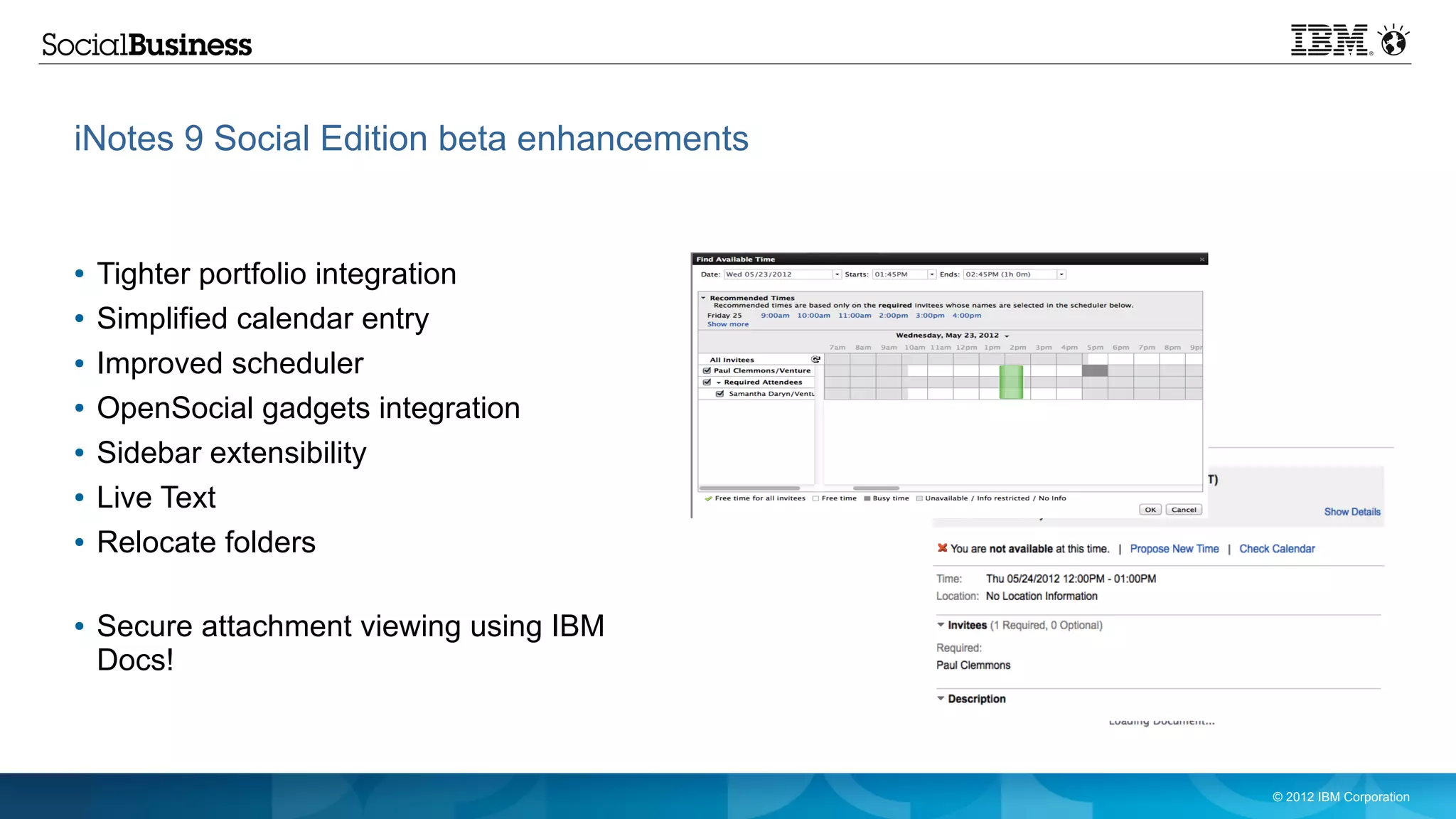 iNotes 9 Social Edition beta enhancements


●   Tighter portfolio integration
●   Simplified calendar entry
●   Improved scheduler
●   OpenSocial gadgets integration
●   Sidebar extensibility
●   Live Text
●   Relocate folders

●   Secure attachment viewing using IBM
    Docs!



                                            © 2012 IBM Corporation
 