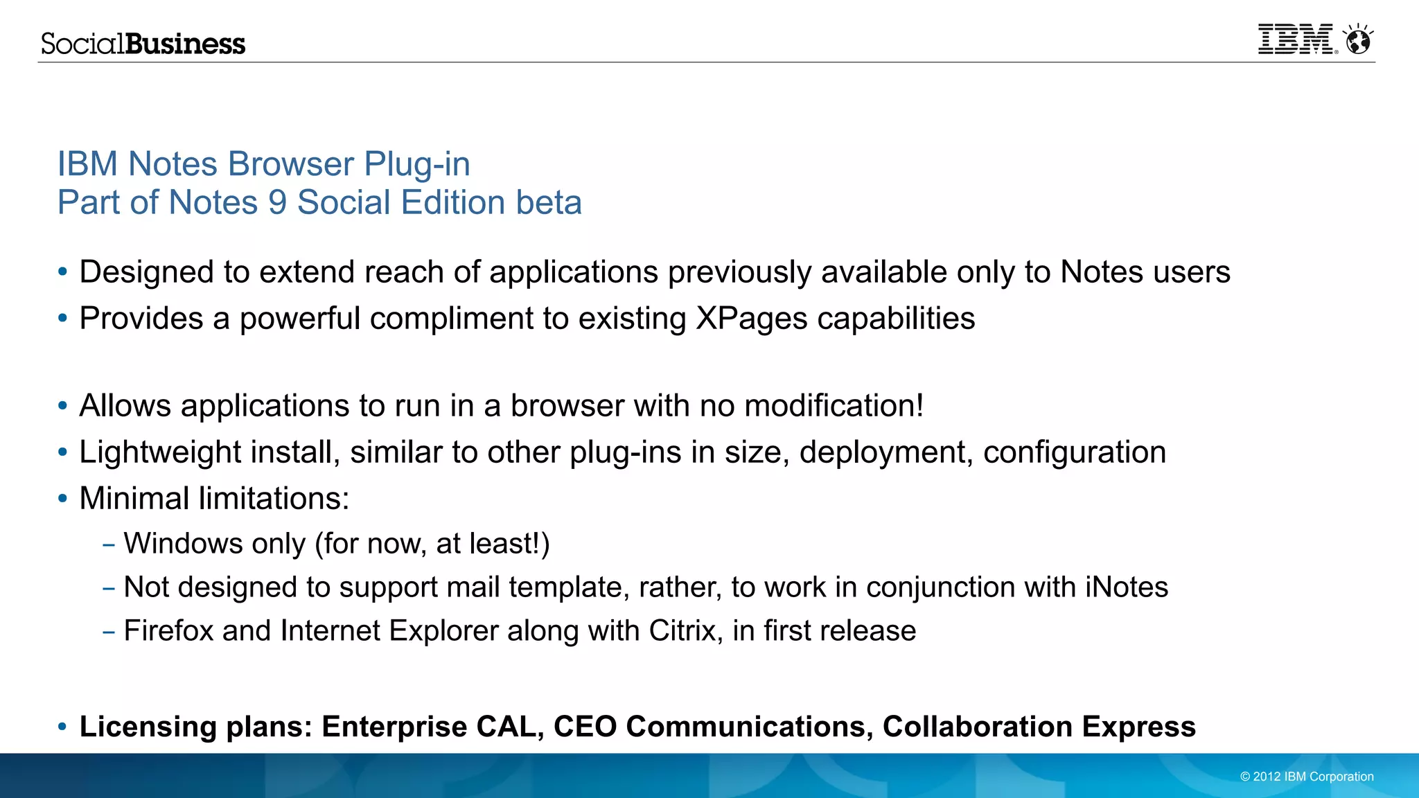 IBM Notes Browser Plug-in
Part of Notes 9 Social Edition beta
●   Designed to extend reach of applications previously available only to Notes users
●   Provides a powerful compliment to existing XPages capabilities

●   Allows applications to run in a browser with no modification!
●   Lightweight install, similar to other plug-ins in size, deployment, configuration
●   Minimal limitations:
     – Windows only (for now, at least!)
     – Not designed to support mail template, rather, to work in conjunction with iNotes
     – Firefox and Internet Explorer along with Citrix, in first release


●   Licensing plans: Enterprise CAL, CEO Communications, Collaboration Express
                                                                                           © 2012 IBM Corporation
 