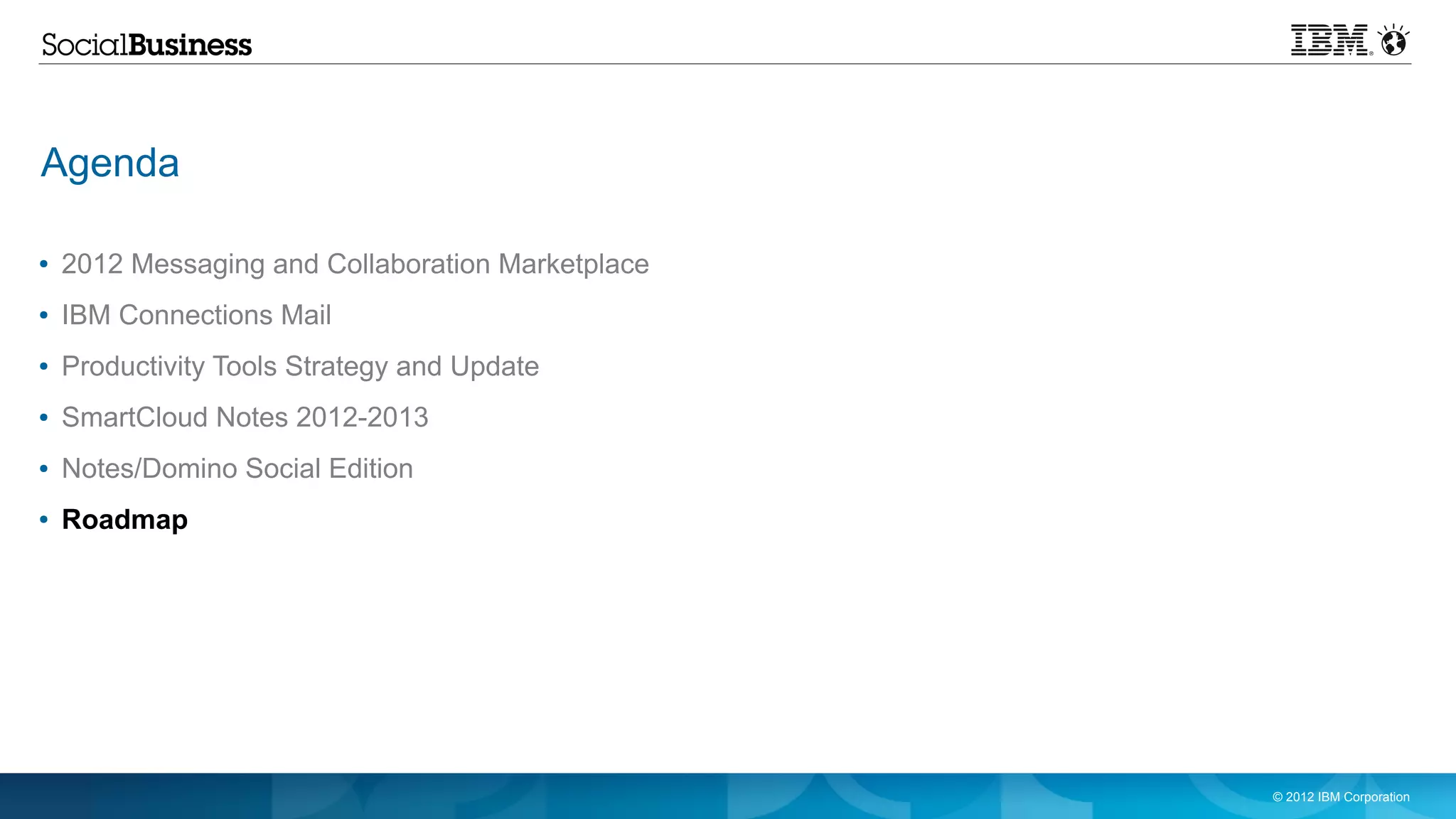 Agenda

●   2012 Messaging and Collaboration Marketplace
●   IBM Connections Mail
●   Productivity Tools Strategy and Update
●   SmartCloud Notes 2012-2013
●   Notes/Domino Social Edition
●   Roadmap




                                                   © 2012 IBM Corporation
 