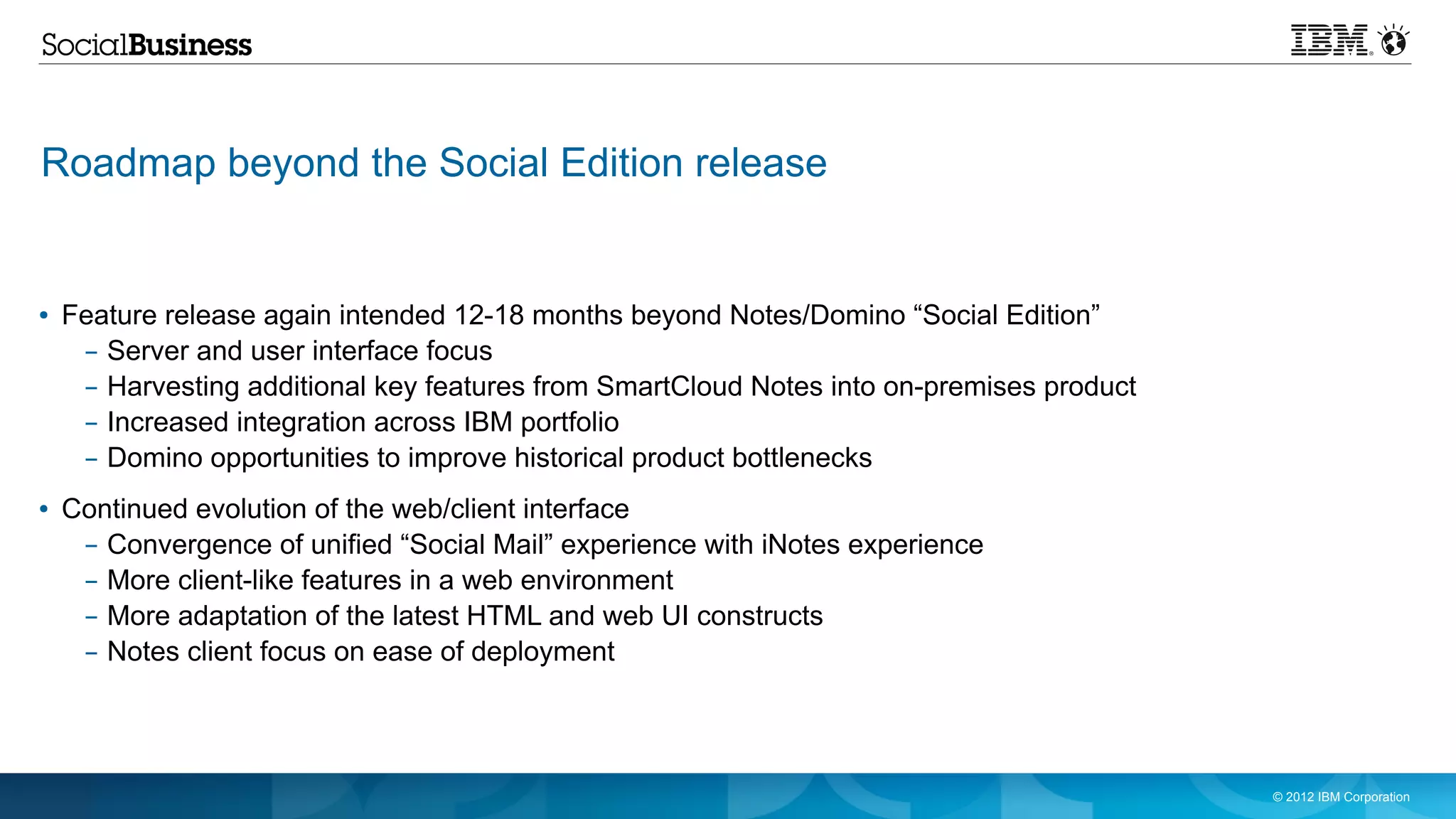 Roadmap beyond the Social Edition release


●   Feature release again intended 12-18 months beyond Notes/Domino “Social Edition”
     – Server and user interface focus
     – Harvesting additional key features from SmartCloud Notes into on-premises product
     – Increased integration across IBM portfolio
     – Domino opportunities to improve historical product bottlenecks
●   Continued evolution of the web/client interface
     – Convergence of unified “Social Mail” experience with iNotes experience
     – More client-like features in a web environment
     – More adaptation of the latest HTML and web UI constructs
     – Notes client focus on ease of deployment




                                                                                           © 2012 IBM Corporation
 
