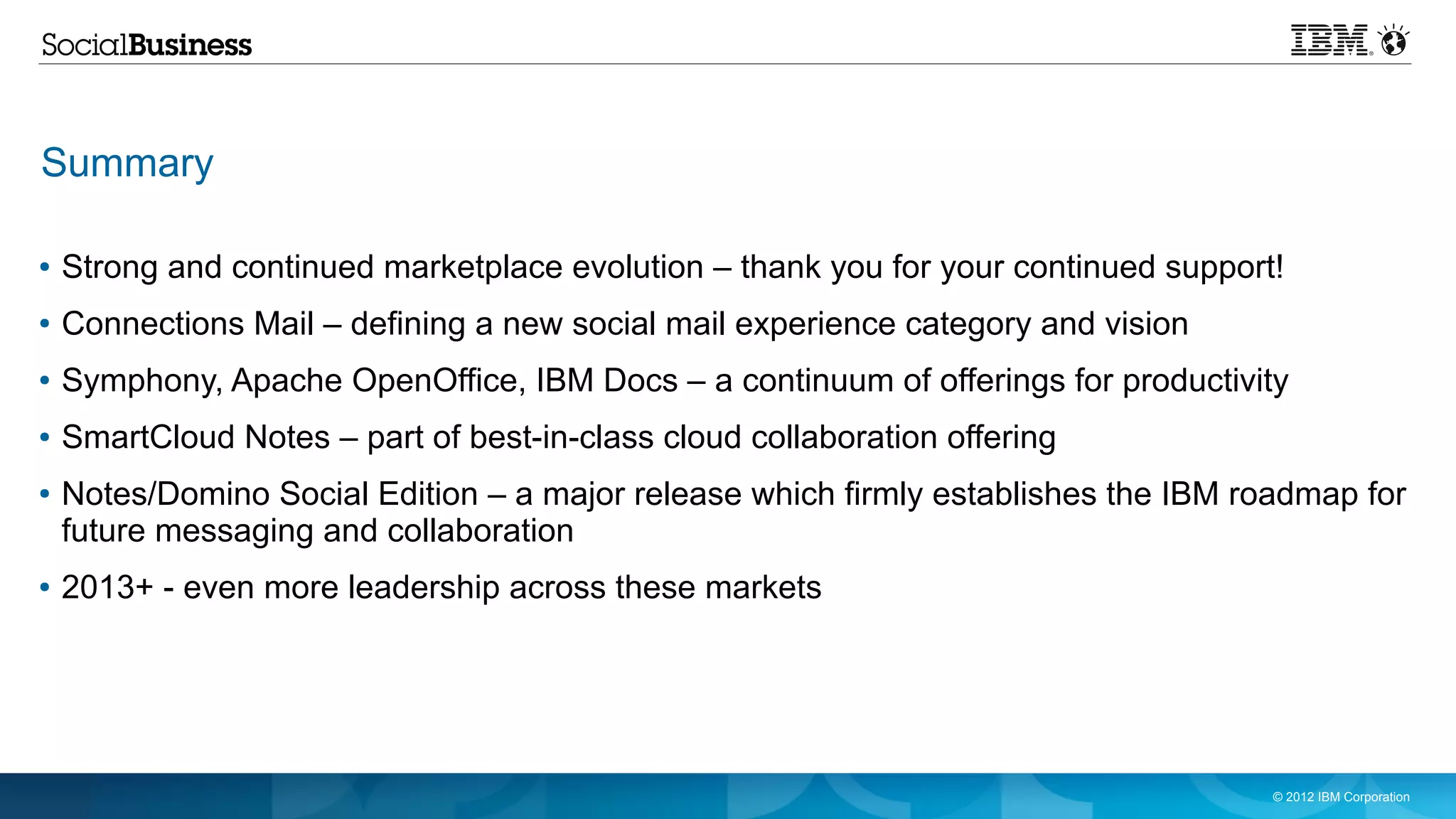Summary

●   Strong and continued marketplace evolution – thank you for your continued support!
●   Connections Mail – defining a new social mail experience category and vision
●   Symphony, Apache OpenOffice, IBM Docs – a continuum of offerings for productivity
●   SmartCloud Notes – part of best-in-class cloud collaboration offering
●   Notes/Domino Social Edition – a major release which firmly establishes the IBM roadmap for
    future messaging and collaboration
●   2013+ - even more leadership across these markets




                                                                                     © 2012 IBM Corporation
 