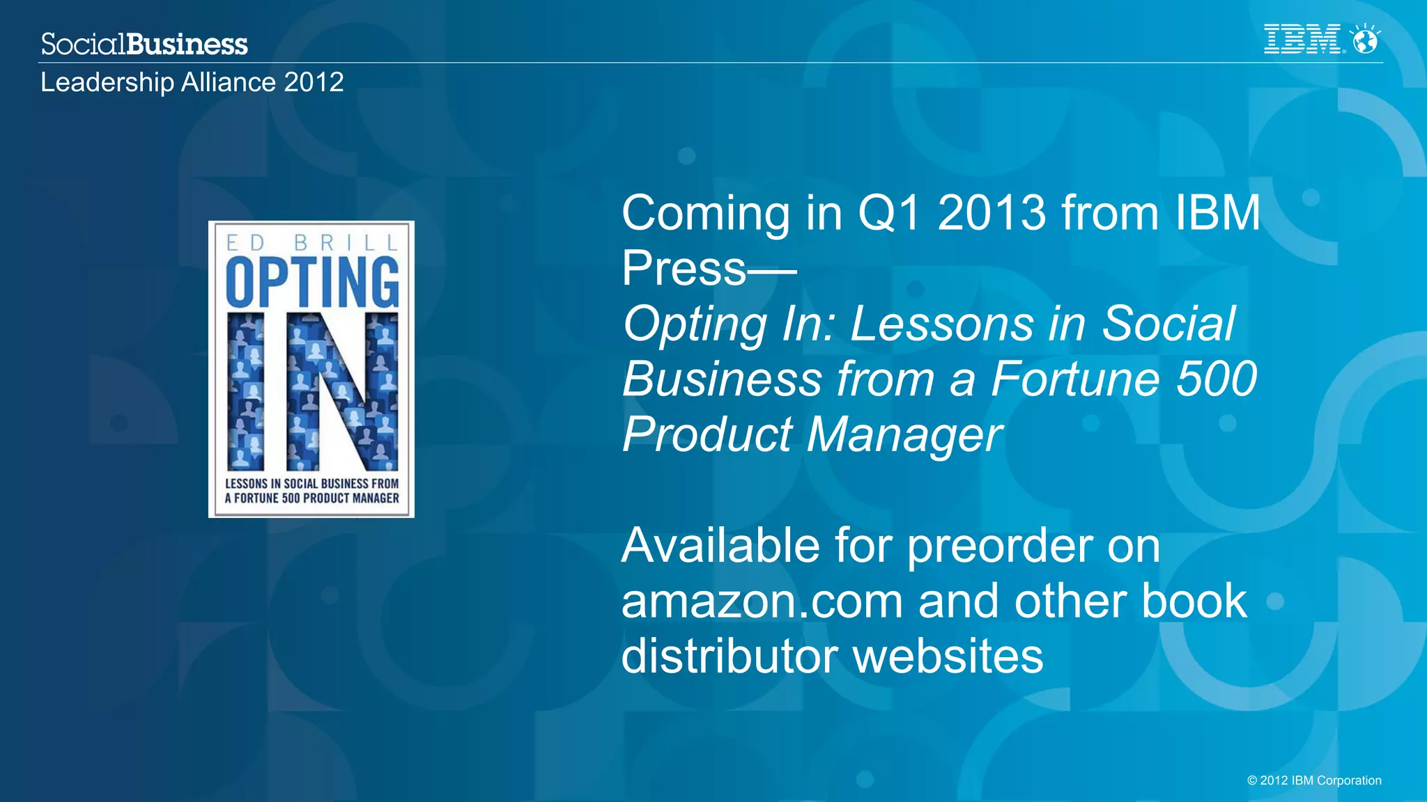 Leadership Alliance 2012




                           Coming in Q1 2013 from IBM
                           Press—
                           Opting In: Lessons in Social
                           Business from a Fortune 500
                           Product Manager

                           Available for preorder on
                           amazon.com and other book
                           distributor websites

                                                      © 2012 IBM Corporation
 